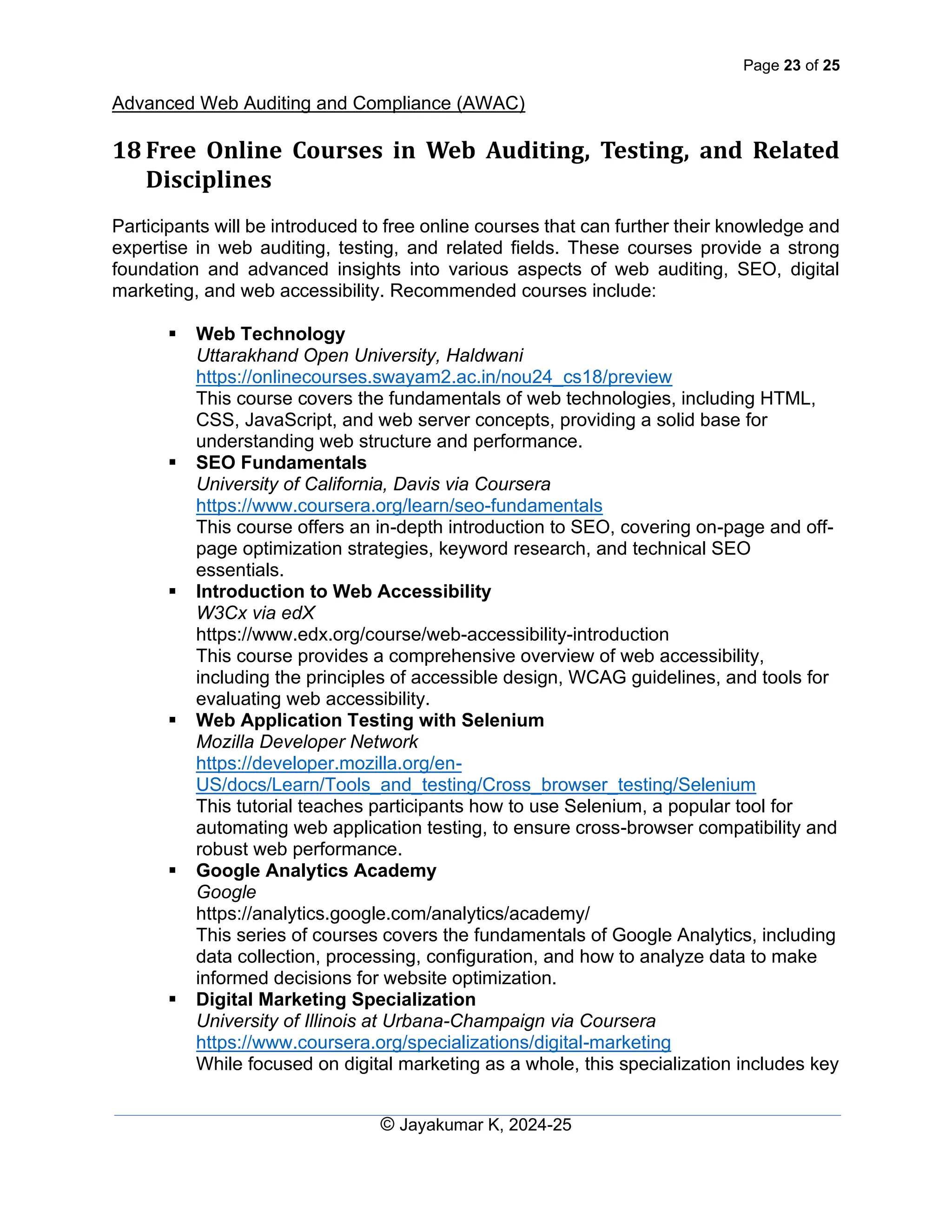 Page 23 of 25
Advanced Web Auditing and Compliance (AWAC)
© Jayakumar K, 2024-25
18 Free Online Courses in Web Auditing, Testing, and Related
Disciplines
Participants will be introduced to free online courses that can further their knowledge and
expertise in web auditing, testing, and related fields. These courses provide a strong
foundation and advanced insights into various aspects of web auditing, SEO, digital
marketing, and web accessibility. Recommended courses include:
▪ Web Technology
Uttarakhand Open University, Haldwani
https://onlinecourses.swayam2.ac.in/nou24_cs18/preview
This course covers the fundamentals of web technologies, including HTML,
CSS, JavaScript, and web server concepts, providing a solid base for
understanding web structure and performance.
▪ SEO Fundamentals
University of California, Davis via Coursera
https://www.coursera.org/learn/seo-fundamentals
This course offers an in-depth introduction to SEO, covering on-page and off-
page optimization strategies, keyword research, and technical SEO
essentials.
▪ Introduction to Web Accessibility
W3Cx via edX
https://www.edx.org/course/web-accessibility-introduction
This course provides a comprehensive overview of web accessibility,
including the principles of accessible design, WCAG guidelines, and tools for
evaluating web accessibility.
▪ Web Application Testing with Selenium
Mozilla Developer Network
https://developer.mozilla.org/en-
US/docs/Learn/Tools_and_testing/Cross_browser_testing/Selenium
This tutorial teaches participants how to use Selenium, a popular tool for
automating web application testing, to ensure cross-browser compatibility and
robust web performance.
▪ Google Analytics Academy
Google
https://analytics.google.com/analytics/academy/
This series of courses covers the fundamentals of Google Analytics, including
data collection, processing, configuration, and how to analyze data to make
informed decisions for website optimization.
▪ Digital Marketing Specialization
University of Illinois at Urbana-Champaign via Coursera
https://www.coursera.org/specializations/digital-marketing
While focused on digital marketing as a whole, this specialization includes key
 