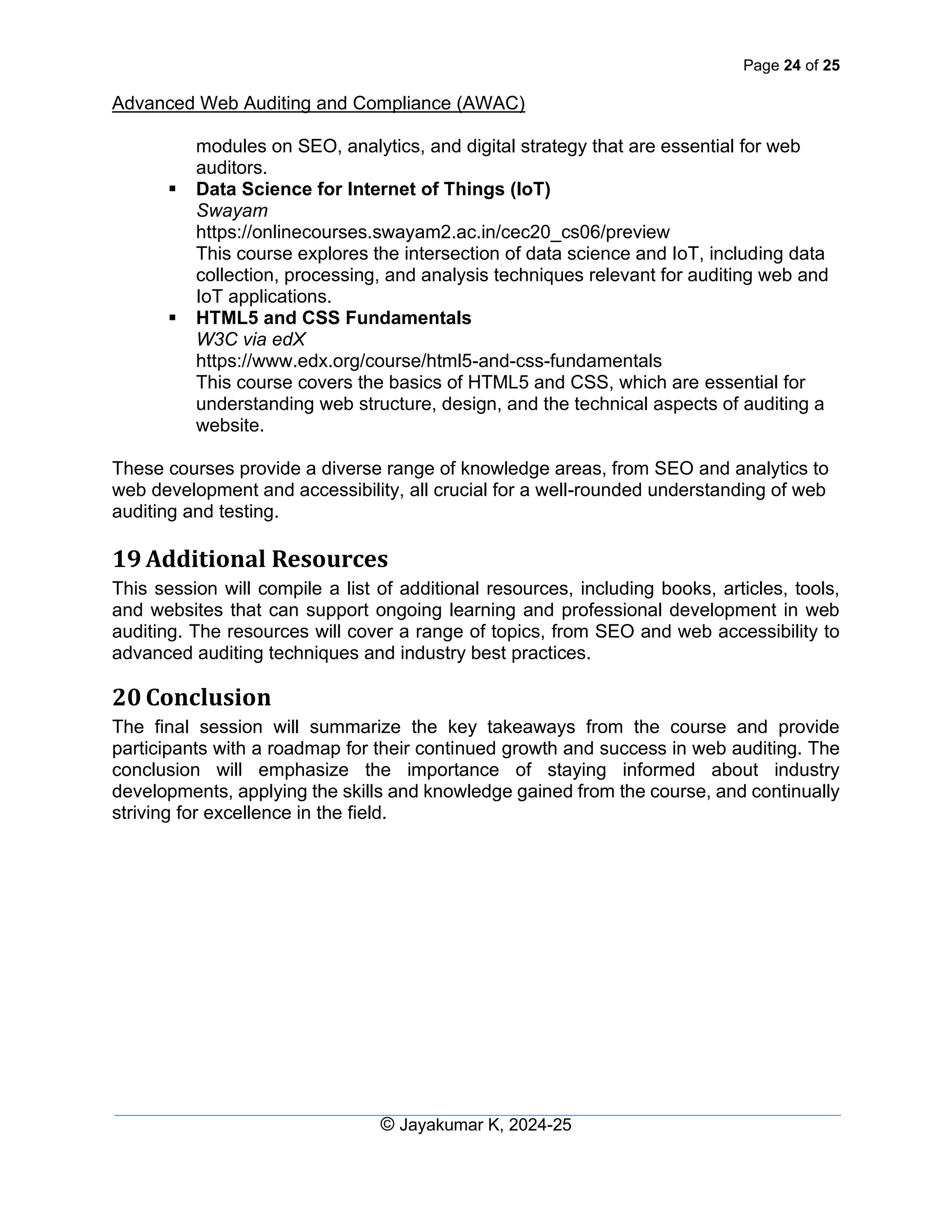 Page 24 of 25
Advanced Web Auditing and Compliance (AWAC)
© Jayakumar K, 2024-25
modules on SEO, analytics, and digital strategy that are essential for web
auditors.
▪ Data Science for Internet of Things (IoT)
Swayam
https://onlinecourses.swayam2.ac.in/cec20_cs06/preview
This course explores the intersection of data science and IoT, including data
collection, processing, and analysis techniques relevant for auditing web and
IoT applications.
▪ HTML5 and CSS Fundamentals
W3C via edX
https://www.edx.org/course/html5-and-css-fundamentals
This course covers the basics of HTML5 and CSS, which are essential for
understanding web structure, design, and the technical aspects of auditing a
website.
These courses provide a diverse range of knowledge areas, from SEO and analytics to
web development and accessibility, all crucial for a well-rounded understanding of web
auditing and testing.
19 Additional Resources
This session will compile a list of additional resources, including books, articles, tools,
and websites that can support ongoing learning and professional development in web
auditing. The resources will cover a range of topics, from SEO and web accessibility to
advanced auditing techniques and industry best practices.
20 Conclusion
The final session will summarize the key takeaways from the course and provide
participants with a roadmap for their continued growth and success in web auditing. The
conclusion will emphasize the importance of staying informed about industry
developments, applying the skills and knowledge gained from the course, and continually
striving for excellence in the field.
 