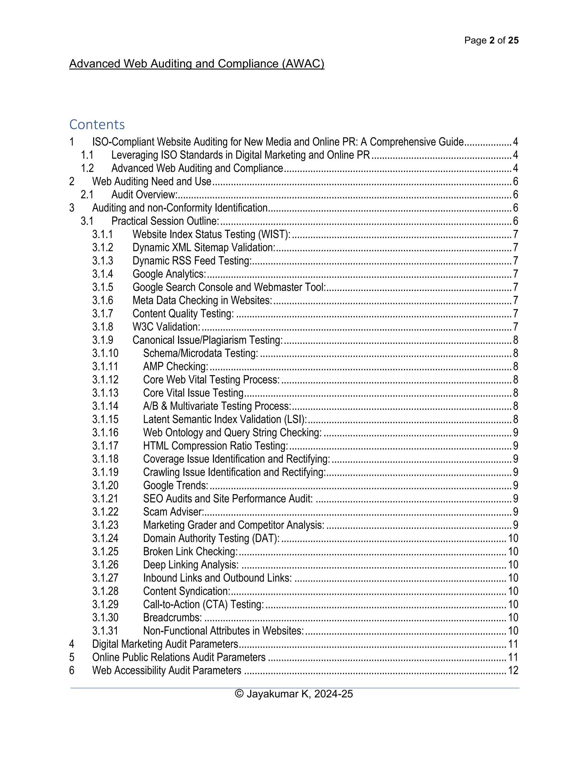 Page 2 of 25
Advanced Web Auditing and Compliance (AWAC)
© Jayakumar K, 2024-25
Contents
1 ISO-Compliant Website Auditing for New Media and Online PR: A Comprehensive Guide..................4
1.1 Leveraging ISO Standards in Digital Marketing and Online PR.....................................................4
1.2 Advanced Web Auditing and Compliance......................................................................................4
2 Web Auditing Need and Use.................................................................................................................6
2.1 Audit Overview:..............................................................................................................................6
3 Auditing and non-Conformity Identification............................................................................................6
3.1 Practical Session Outline:..............................................................................................................6
3.1.1 Website Index Status Testing (WIST):...................................................................................7
3.1.2 Dynamic XML Sitemap Validation:.........................................................................................7
3.1.3 Dynamic RSS Feed Testing:..................................................................................................7
3.1.4 Google Analytics:...................................................................................................................7
3.1.5 Google Search Console and Webmaster Tool:......................................................................7
3.1.6 Meta Data Checking in Websites:..........................................................................................7
3.1.7 Content Quality Testing: ........................................................................................................7
3.1.8 W3C Validation:.....................................................................................................................7
3.1.9 Canonical Issue/Plagiarism Testing:......................................................................................8
3.1.10 Schema/Microdata Testing:...............................................................................................8
3.1.11 AMP Checking:..................................................................................................................8
3.1.12 Core Web Vital Testing Process:.......................................................................................8
3.1.13 Core Vital Issue Testing.....................................................................................................8
3.1.14 A/B & Multivariate Testing Process:...................................................................................8
3.1.15 Latent Semantic Index Validation (LSI):.............................................................................8
3.1.16 Web Ontology and Query String Checking: .......................................................................9
3.1.17 HTML Compression Ratio Testing:....................................................................................9
3.1.18 Coverage Issue Identification and Rectifying:....................................................................9
3.1.19 Crawling Issue Identification and Rectifying:......................................................................9
3.1.20 Google Trends:..................................................................................................................9
3.1.21 SEO Audits and Site Performance Audit: ..........................................................................9
3.1.22 Scam Adviser:....................................................................................................................9
3.1.23 Marketing Grader and Competitor Analysis: ......................................................................9
3.1.24 Domain Authority Testing (DAT):.....................................................................................10
3.1.25 Broken Link Checking:.....................................................................................................10
3.1.26 Deep Linking Analysis: ....................................................................................................10
3.1.27 Inbound Links and Outbound Links: ................................................................................10
3.1.28 Content Syndication:........................................................................................................10
3.1.29 Call-to-Action (CTA) Testing:...........................................................................................10
3.1.30 Breadcrumbs: ..................................................................................................................10
3.1.31 Non-Functional Attributes in Websites:............................................................................10
4 Digital Marketing Audit Parameters.....................................................................................................11
5 Online Public Relations Audit Parameters ..........................................................................................11
6 Web Accessibility Audit Parameters ...................................................................................................12
 