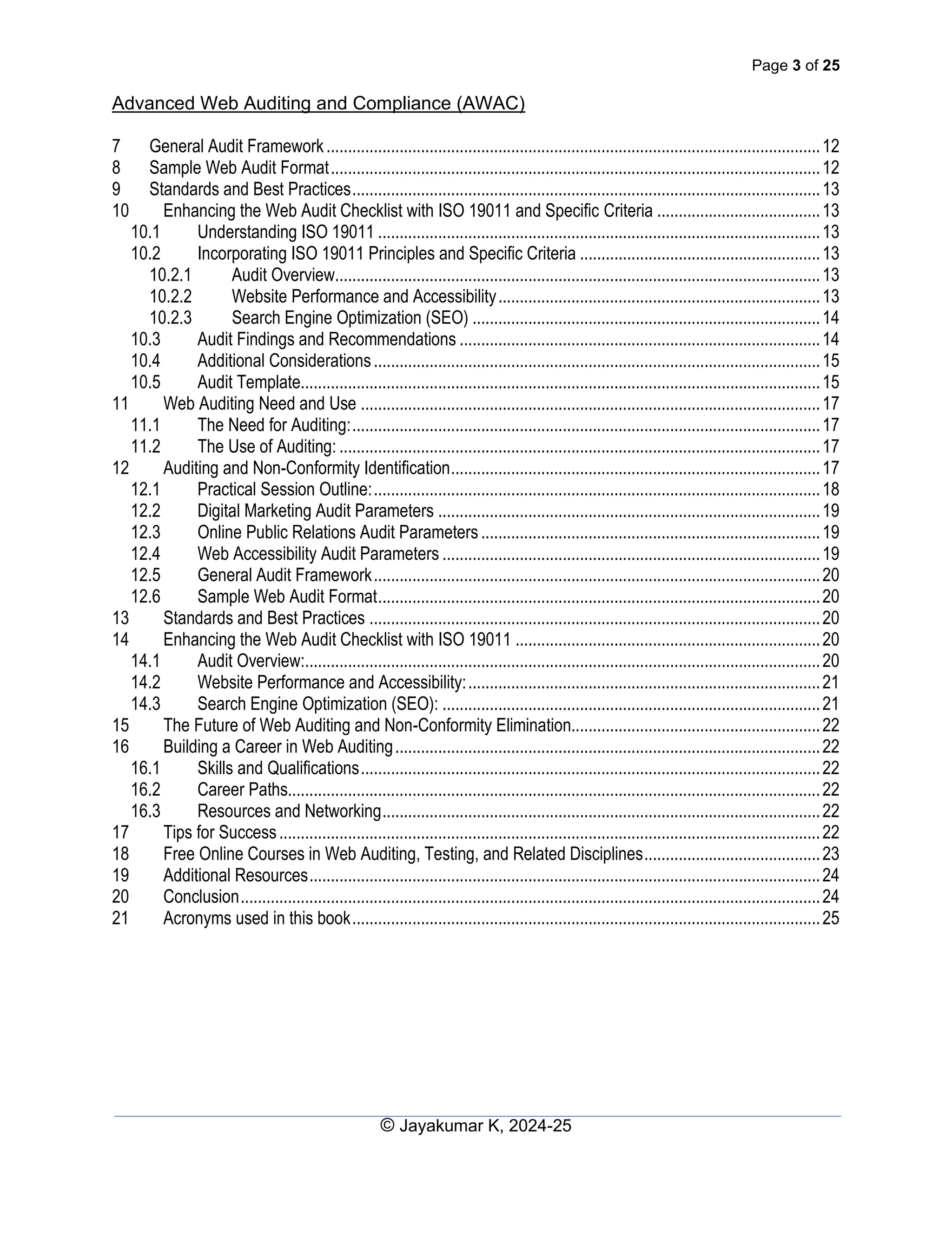 Page 3 of 25
Advanced Web Auditing and Compliance (AWAC)
© Jayakumar K, 2024-25
7 General Audit Framework...................................................................................................................12
8 Sample Web Audit Format..................................................................................................................12
9 Standards and Best Practices.............................................................................................................13
10 Enhancing the Web Audit Checklist with ISO 19011 and Specific Criteria ......................................13
10.1 Understanding ISO 19011 .......................................................................................................13
10.2 Incorporating ISO 19011 Principles and Specific Criteria ........................................................13
10.2.1 Audit Overview.................................................................................................................13
10.2.2 Website Performance and Accessibility...........................................................................13
10.2.3 Search Engine Optimization (SEO) .................................................................................14
10.3 Audit Findings and Recommendations ....................................................................................14
10.4 Additional Considerations........................................................................................................15
10.5 Audit Template.........................................................................................................................15
11 Web Auditing Need and Use ...........................................................................................................17
11.1 The Need for Auditing:.............................................................................................................17
11.2 The Use of Auditing: ................................................................................................................17
12 Auditing and Non-Conformity Identification......................................................................................17
12.1 Practical Session Outline:........................................................................................................18
12.2 Digital Marketing Audit Parameters .........................................................................................19
12.3 Online Public Relations Audit Parameters...............................................................................19
12.4 Web Accessibility Audit Parameters ........................................................................................19
12.5 General Audit Framework........................................................................................................20
12.6 Sample Web Audit Format.......................................................................................................20
13 Standards and Best Practices .........................................................................................................20
14 Enhancing the Web Audit Checklist with ISO 19011 .......................................................................20
14.1 Audit Overview:........................................................................................................................20
14.2 Website Performance and Accessibility:..................................................................................21
14.3 Search Engine Optimization (SEO): ........................................................................................21
15 The Future of Web Auditing and Non-Conformity Elimination..........................................................22
16 Building a Career in Web Auditing...................................................................................................22
16.1 Skills and Qualifications...........................................................................................................22
16.2 Career Paths............................................................................................................................22
16.3 Resources and Networking......................................................................................................22
17 Tips for Success..............................................................................................................................22
18 Free Online Courses in Web Auditing, Testing, and Related Disciplines.........................................23
19 Additional Resources.......................................................................................................................24
20 Conclusion.......................................................................................................................................24
21 Acronyms used in this book.............................................................................................................25
 