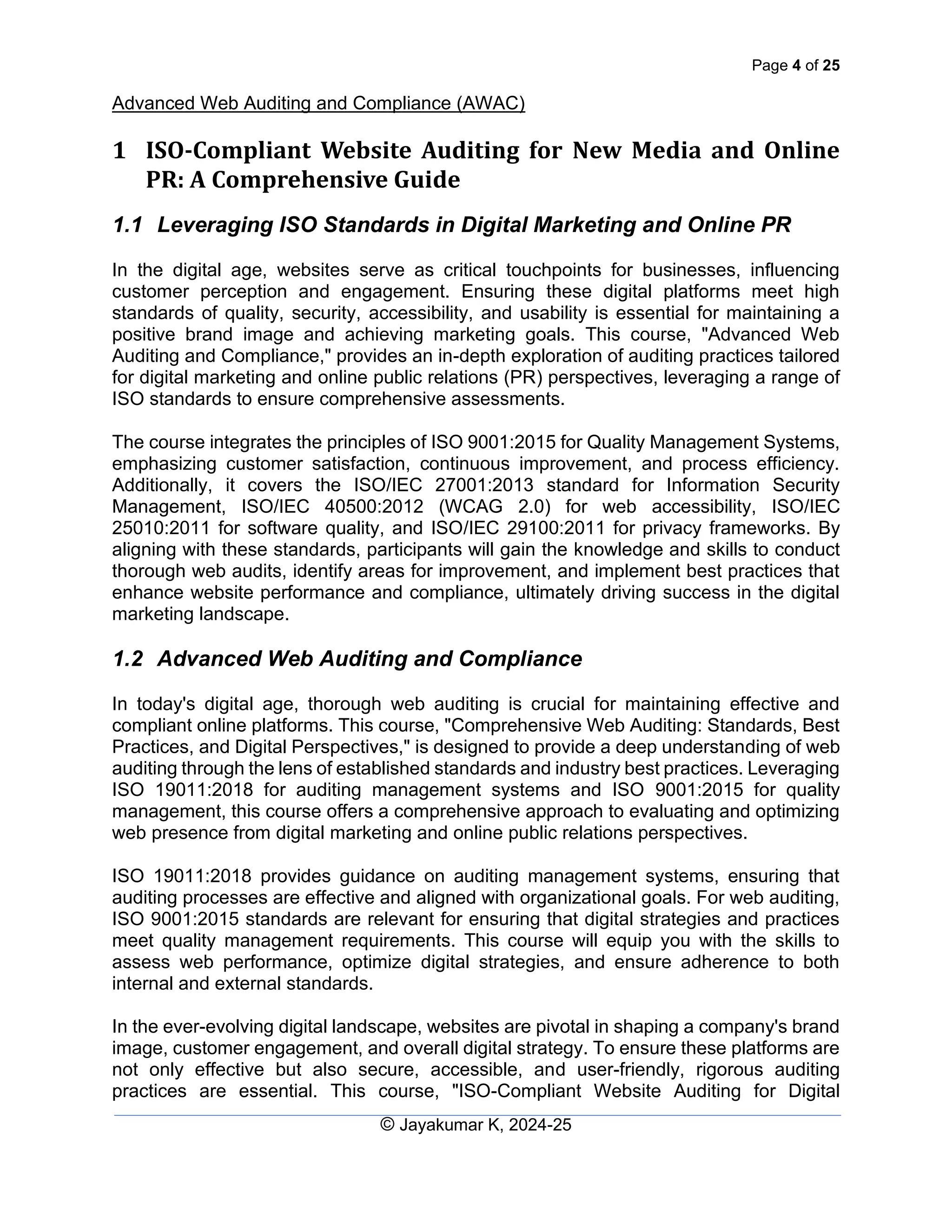 Page 4 of 25
Advanced Web Auditing and Compliance (AWAC)
© Jayakumar K, 2024-25
1 ISO-Compliant Website Auditing for New Media and Online
PR: A Comprehensive Guide
1.1 Leveraging ISO Standards in Digital Marketing and Online PR
In the digital age, websites serve as critical touchpoints for businesses, influencing
customer perception and engagement. Ensuring these digital platforms meet high
standards of quality, security, accessibility, and usability is essential for maintaining a
positive brand image and achieving marketing goals. This course, "Advanced Web
Auditing and Compliance," provides an in-depth exploration of auditing practices tailored
for digital marketing and online public relations (PR) perspectives, leveraging a range of
ISO standards to ensure comprehensive assessments.
The course integrates the principles of ISO 9001:2015 for Quality Management Systems,
emphasizing customer satisfaction, continuous improvement, and process efficiency.
Additionally, it covers the ISO/IEC 27001:2013 standard for Information Security
Management, ISO/IEC 40500:2012 (WCAG 2.0) for web accessibility, ISO/IEC
25010:2011 for software quality, and ISO/IEC 29100:2011 for privacy frameworks. By
aligning with these standards, participants will gain the knowledge and skills to conduct
thorough web audits, identify areas for improvement, and implement best practices that
enhance website performance and compliance, ultimately driving success in the digital
marketing landscape.
1.2 Advanced Web Auditing and Compliance
In today's digital age, thorough web auditing is crucial for maintaining effective and
compliant online platforms. This course, "Comprehensive Web Auditing: Standards, Best
Practices, and Digital Perspectives," is designed to provide a deep understanding of web
auditing through the lens of established standards and industry best practices. Leveraging
ISO 19011:2018 for auditing management systems and ISO 9001:2015 for quality
management, this course offers a comprehensive approach to evaluating and optimizing
web presence from digital marketing and online public relations perspectives.
ISO 19011:2018 provides guidance on auditing management systems, ensuring that
auditing processes are effective and aligned with organizational goals. For web auditing,
ISO 9001:2015 standards are relevant for ensuring that digital strategies and practices
meet quality management requirements. This course will equip you with the skills to
assess web performance, optimize digital strategies, and ensure adherence to both
internal and external standards.
In the ever-evolving digital landscape, websites are pivotal in shaping a company's brand
image, customer engagement, and overall digital strategy. To ensure these platforms are
not only effective but also secure, accessible, and user-friendly, rigorous auditing
practices are essential. This course, "ISO-Compliant Website Auditing for Digital
 