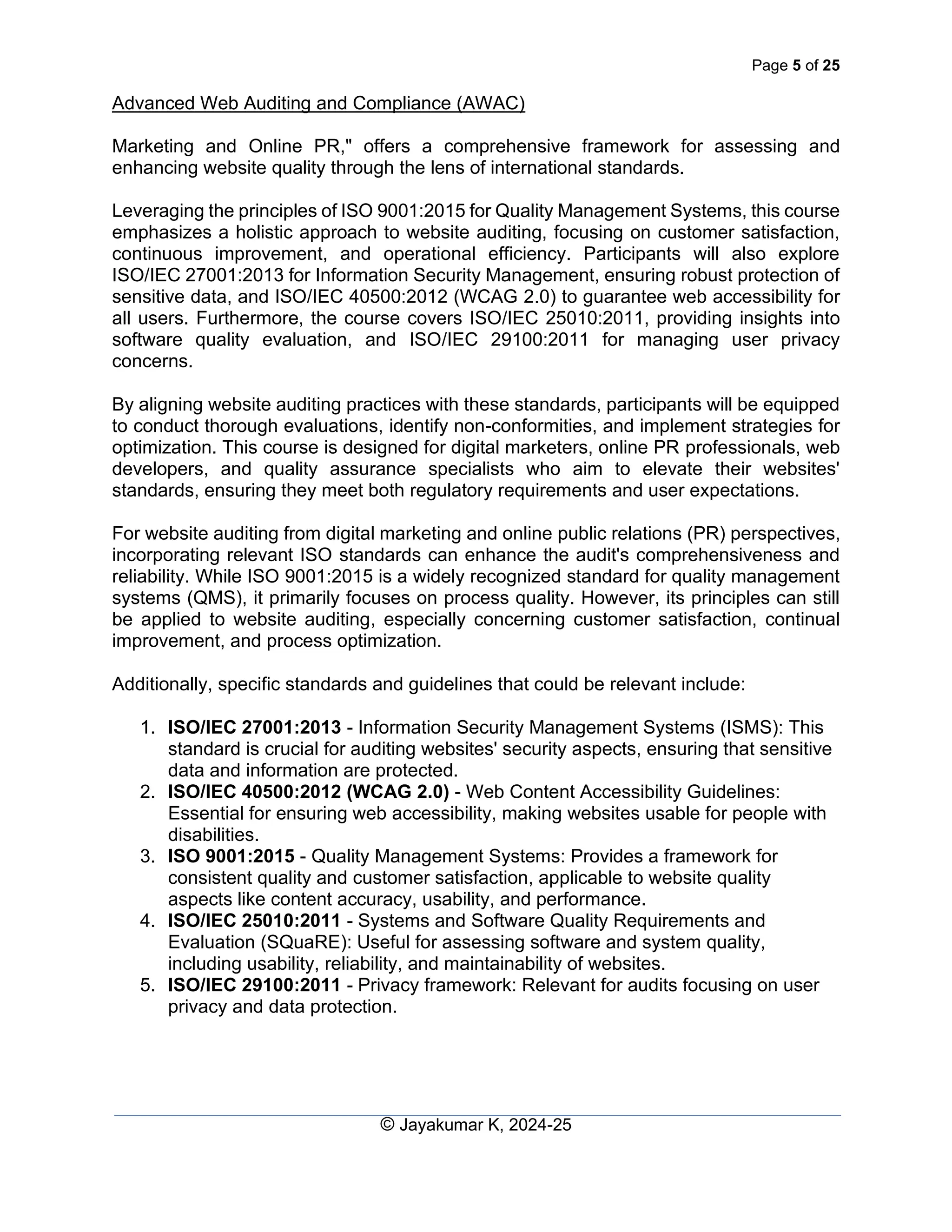 Page 5 of 25
Advanced Web Auditing and Compliance (AWAC)
© Jayakumar K, 2024-25
Marketing and Online PR," offers a comprehensive framework for assessing and
enhancing website quality through the lens of international standards.
Leveraging the principles of ISO 9001:2015 for Quality Management Systems, this course
emphasizes a holistic approach to website auditing, focusing on customer satisfaction,
continuous improvement, and operational efficiency. Participants will also explore
ISO/IEC 27001:2013 for Information Security Management, ensuring robust protection of
sensitive data, and ISO/IEC 40500:2012 (WCAG 2.0) to guarantee web accessibility for
all users. Furthermore, the course covers ISO/IEC 25010:2011, providing insights into
software quality evaluation, and ISO/IEC 29100:2011 for managing user privacy
concerns.
By aligning website auditing practices with these standards, participants will be equipped
to conduct thorough evaluations, identify non-conformities, and implement strategies for
optimization. This course is designed for digital marketers, online PR professionals, web
developers, and quality assurance specialists who aim to elevate their websites'
standards, ensuring they meet both regulatory requirements and user expectations.
For website auditing from digital marketing and online public relations (PR) perspectives,
incorporating relevant ISO standards can enhance the audit's comprehensiveness and
reliability. While ISO 9001:2015 is a widely recognized standard for quality management
systems (QMS), it primarily focuses on process quality. However, its principles can still
be applied to website auditing, especially concerning customer satisfaction, continual
improvement, and process optimization.
Additionally, specific standards and guidelines that could be relevant include:
1. ISO/IEC 27001:2013 - Information Security Management Systems (ISMS): This
standard is crucial for auditing websites' security aspects, ensuring that sensitive
data and information are protected.
2. ISO/IEC 40500:2012 (WCAG 2.0) - Web Content Accessibility Guidelines:
Essential for ensuring web accessibility, making websites usable for people with
disabilities.
3. ISO 9001:2015 - Quality Management Systems: Provides a framework for
consistent quality and customer satisfaction, applicable to website quality
aspects like content accuracy, usability, and performance.
4. ISO/IEC 25010:2011 - Systems and Software Quality Requirements and
Evaluation (SQuaRE): Useful for assessing software and system quality,
including usability, reliability, and maintainability of websites.
5. ISO/IEC 29100:2011 - Privacy framework: Relevant for audits focusing on user
privacy and data protection.
 