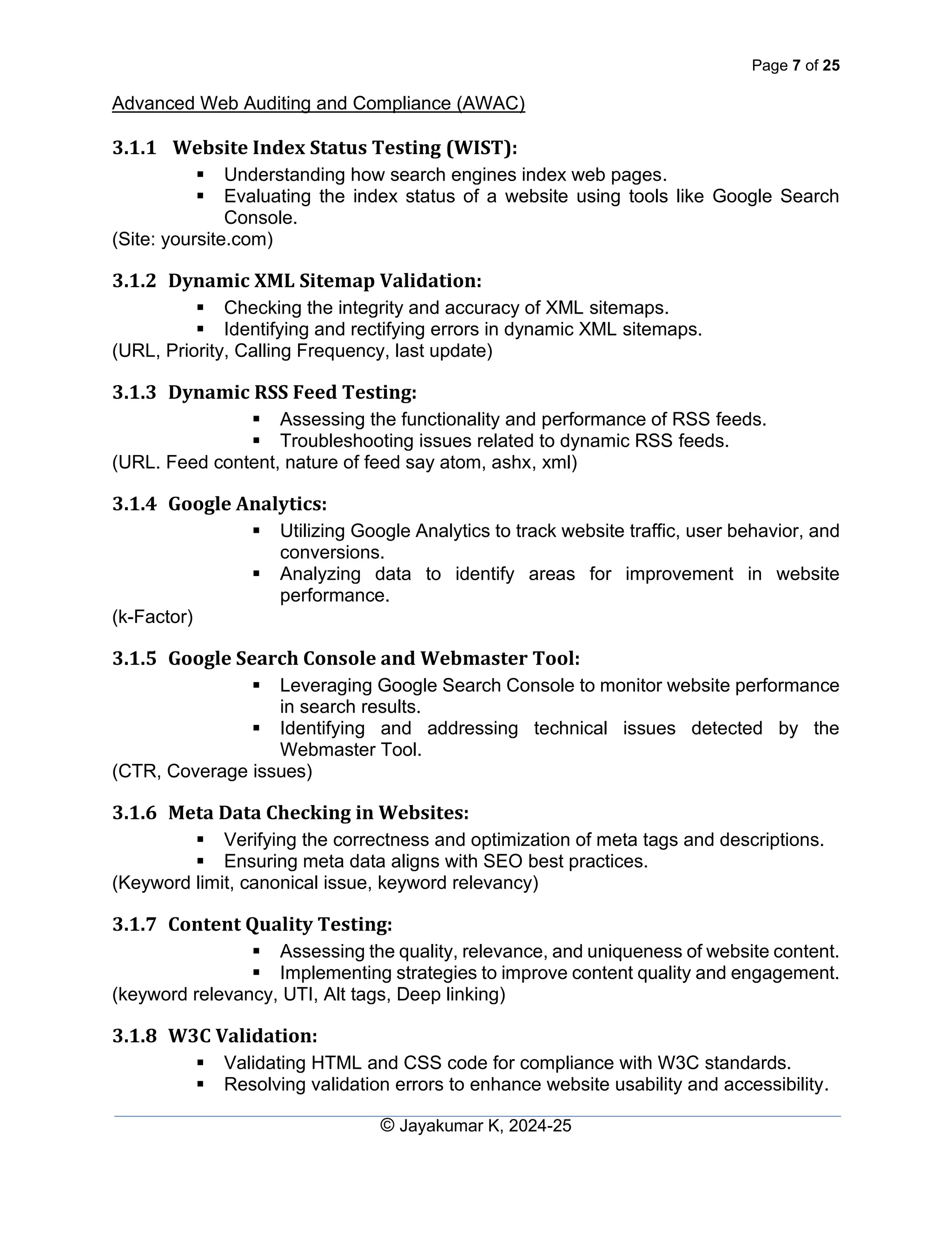 Page 7 of 25
Advanced Web Auditing and Compliance (AWAC)
© Jayakumar K, 2024-25
3.1.1 Website Index Status Testing (WIST):
▪ Understanding how search engines index web pages.
▪ Evaluating the index status of a website using tools like Google Search
Console.
(Site: yoursite.com)
3.1.2 Dynamic XML Sitemap Validation:
▪ Checking the integrity and accuracy of XML sitemaps.
▪ Identifying and rectifying errors in dynamic XML sitemaps.
(URL, Priority, Calling Frequency, last update)
3.1.3 Dynamic RSS Feed Testing:
▪ Assessing the functionality and performance of RSS feeds.
▪ Troubleshooting issues related to dynamic RSS feeds.
(URL. Feed content, nature of feed say atom, ashx, xml)
3.1.4 Google Analytics:
▪ Utilizing Google Analytics to track website traffic, user behavior, and
conversions.
▪ Analyzing data to identify areas for improvement in website
performance.
(k-Factor)
3.1.5 Google Search Console and Webmaster Tool:
▪ Leveraging Google Search Console to monitor website performance
in search results.
▪ Identifying and addressing technical issues detected by the
Webmaster Tool.
(CTR, Coverage issues)
3.1.6 Meta Data Checking in Websites:
▪ Verifying the correctness and optimization of meta tags and descriptions.
▪ Ensuring meta data aligns with SEO best practices.
(Keyword limit, canonical issue, keyword relevancy)
3.1.7 Content Quality Testing:
▪ Assessing the quality, relevance, and uniqueness of website content.
▪ Implementing strategies to improve content quality and engagement.
(keyword relevancy, UTI, Alt tags, Deep linking)
3.1.8 W3C Validation:
▪ Validating HTML and CSS code for compliance with W3C standards.
▪ Resolving validation errors to enhance website usability and accessibility.
 