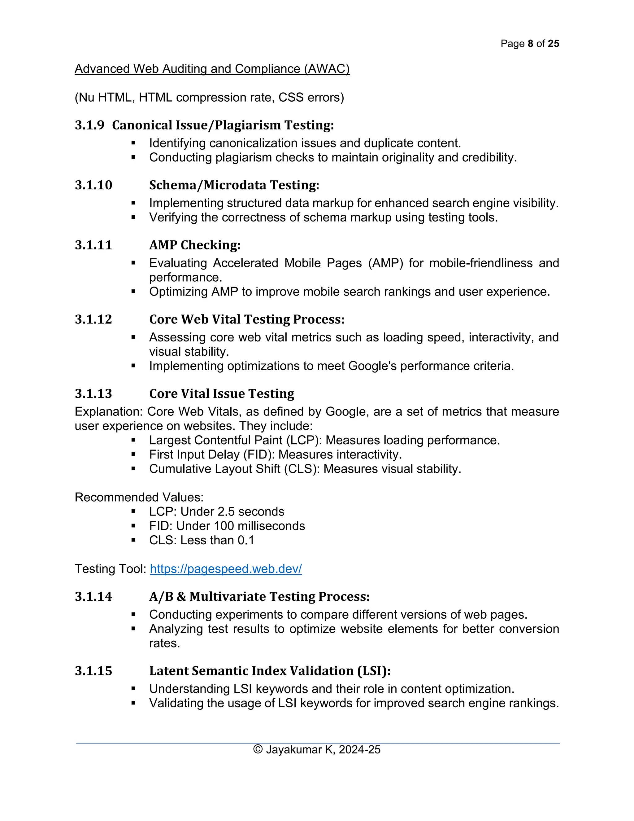 Page 8 of 25
Advanced Web Auditing and Compliance (AWAC)
© Jayakumar K, 2024-25
(Nu HTML, HTML compression rate, CSS errors)
3.1.9 Canonical Issue/Plagiarism Testing:
▪ Identifying canonicalization issues and duplicate content.
▪ Conducting plagiarism checks to maintain originality and credibility.
3.1.10 Schema/Microdata Testing:
▪ Implementing structured data markup for enhanced search engine visibility.
▪ Verifying the correctness of schema markup using testing tools.
3.1.11 AMP Checking:
▪ Evaluating Accelerated Mobile Pages (AMP) for mobile-friendliness and
performance.
▪ Optimizing AMP to improve mobile search rankings and user experience.
3.1.12 Core Web Vital Testing Process:
▪ Assessing core web vital metrics such as loading speed, interactivity, and
visual stability.
▪ Implementing optimizations to meet Google's performance criteria.
3.1.13 Core Vital Issue Testing
Explanation: Core Web Vitals, as defined by Google, are a set of metrics that measure
user experience on websites. They include:
▪ Largest Contentful Paint (LCP): Measures loading performance.
▪ First Input Delay (FID): Measures interactivity.
▪ Cumulative Layout Shift (CLS): Measures visual stability.
Recommended Values:
▪ LCP: Under 2.5 seconds
▪ FID: Under 100 milliseconds
▪ CLS: Less than 0.1
Testing Tool: https://pagespeed.web.dev/
3.1.14 A/B & Multivariate Testing Process:
▪ Conducting experiments to compare different versions of web pages.
▪ Analyzing test results to optimize website elements for better conversion
rates.
3.1.15 Latent Semantic Index Validation (LSI):
▪ Understanding LSI keywords and their role in content optimization.
▪ Validating the usage of LSI keywords for improved search engine rankings.
 
