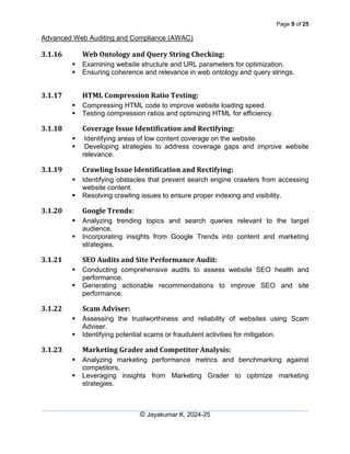Page 9 of 25
Advanced Web Auditing and Compliance (AWAC)
© Jayakumar K, 2024-25
3.1.16 Web Ontology and Query String Checking:
▪ Examining website structure and URL parameters for optimization.
▪ Ensuring coherence and relevance in web ontology and query strings.
3.1.17 HTML Compression Ratio Testing:
▪ Compressing HTML code to improve website loading speed.
▪ Testing compression ratios and optimizing HTML for efficiency.
3.1.18 Coverage Issue Identification and Rectifying:
▪ Identifying areas of low content coverage on the website.
▪ Developing strategies to address coverage gaps and improve website
relevance.
3.1.19 Crawling Issue Identification and Rectifying:
▪ Identifying obstacles that prevent search engine crawlers from accessing
website content.
▪ Resolving crawling issues to ensure proper indexing and visibility.
3.1.20 Google Trends:
▪ Analyzing trending topics and search queries relevant to the target
audience.
▪ Incorporating insights from Google Trends into content and marketing
strategies.
3.1.21 SEO Audits and Site Performance Audit:
▪ Conducting comprehensive audits to assess website SEO health and
performance.
▪ Generating actionable recommendations to improve SEO and site
performance.
3.1.22 Scam Adviser:
▪ Assessing the trustworthiness and reliability of websites using Scam
Adviser.
▪ Identifying potential scams or fraudulent activities for mitigation.
3.1.23 Marketing Grader and Competitor Analysis:
▪ Analyzing marketing performance metrics and benchmarking against
competitors.
▪ Leveraging insights from Marketing Grader to optimize marketing
strategies.
 
