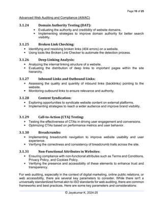 Page 10 of 25
Advanced Web Auditing and Compliance (AWAC)
© Jayakumar K, 2024-25
3.1.24 Domain Authority Testing (DAT):
▪ Evaluating the authority and credibility of website domains.
▪ Implementing strategies to improve domain authority for better search
visibility.
3.1.25 Broken Link Checking:
▪ Identifying and resolving broken links (404 errors) on a website.
▪ Using tools like Broken Link Checker to automate the detection process.
3.1.26 Deep Linking Analysis:
▪ Analyzing the internal linking structure of a website.
▪ Evaluating the distribution of deep links to important pages within the site
hierarchy.
3.1.27 Inbound Links and Outbound Links:
▪ Assessing the quality and quantity of inbound links (backlinks) pointing to the
website.
▪ Monitoring outbound links to ensure relevance and authority.
3.1.28 Content Syndication:
▪ Exploring opportunities to syndicate website content on external platforms.
▪ Implementing strategies to reach a wider audience and improve brand visibility.
3.1.29 Call-to-Action (CTA) Testing:
▪ Testing the effectiveness of CTAs in driving user engagement and conversions.
▪ Optimizing CTAs based on performance metrics and user behavior.
3.1.30 Breadcrumbs:
▪ Implementing breadcrumb navigation to improve website usability and user
experience.
▪ Verifying the correctness and consistency of breadcrumb trails across the site.
3.1.31 Non-Functional Attributes in Websites:
▪ Ensuring compliance with non-functional attributes such as Terms and Conditions,
Privacy Policy, and Cookies Policy.
▪ Verifying the presence and accessibility of these elements to enhance trust and
transparency.
For web auditing, especially in the context of digital marketing, online public relations, or
web accessibility, there are several key parameters to consider. While there isn't a
universally standardized format akin to ISO standards for web auditing, there are common
frameworks and best practices. Here are some key parameters and considerations:
 
