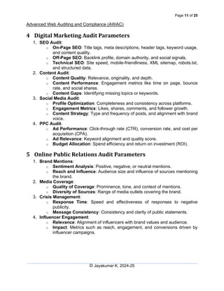 Page 11 of 25
Advanced Web Auditing and Compliance (AWAC)
© Jayakumar K, 2024-25
4 Digital Marketing Audit Parameters
1. SEO Audit:
o On-Page SEO: Title tags, meta descriptions, header tags, keyword usage,
and content quality.
o Off-Page SEO: Backlink profile, domain authority, and social signals.
o Technical SEO: Site speed, mobile-friendliness, XML sitemap, robots.txt,
and structured data.
2. Content Audit:
o Content Quality: Relevance, originality, and depth.
o Content Performance: Engagement metrics like time on page, bounce
rate, and social shares.
o Content Gaps: Identifying missing topics or keywords.
3. Social Media Audit:
o Profile Optimization: Completeness and consistency across platforms.
o Engagement Metrics: Likes, shares, comments, and follower growth.
o Content Strategy: Type and frequency of posts, and alignment with brand
voice.
4. PPC Audit:
o Ad Performance: Click-through rate (CTR), conversion rate, and cost per
acquisition (CPA).
o Ad Relevance: Keyword alignment and quality score.
o Budget Allocation: Spend efficiency and return on investment (ROI).
5 Online Public Relations Audit Parameters
1. Brand Mentions:
o Sentiment Analysis: Positive, negative, or neutral mentions.
o Reach and Influence: Audience size and influence of sources mentioning
the brand.
2. Media Coverage:
o Quality of Coverage: Prominence, tone, and context of mentions.
o Diversity of Sources: Range of media outlets covering the brand.
3. Crisis Management:
o Response Time: Speed and effectiveness of responses to negative
publicity.
o Message Consistency: Consistency and clarity of public statements.
4. Influencer Engagement:
o Relevance: Alignment of influencers with brand values and audience.
o Impact: Metrics such as reach, engagement, and conversions driven by
influencer campaigns.
 