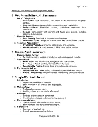 Page 12 of 25
Advanced Web Auditing and Compliance (AWAC)
© Jayakumar K, 2024-25
6 Web Accessibility Audit Parameters
1. WCAG Compliance:
o Perceivable: Text alternatives, time-based media alternatives, adaptable
content.
o Operable: Keyboard accessibility, enough time, and navigability.
o Understandable: Readable content, predictable operation, input
assistance.
o Robust: Compatibility with current and future user agents, including
assistive technologies.
2. Usability Testing:
o User Testing: Feedback from users with disabilities.
o Automated Tools: Using tools like WAVE or Axe for automated checks.
3. Technical Accessibility:
o HTML/CSS Validation: Ensuring code is valid and semantic.
o ARIA Landmarks: Appropriate use of ARIA roles and properties.
7 General Audit Framework
1. Documentation Review:
o Reviewing existing policies, procedures, and previous audit reports.
2. Site Analysis:
o Home Page: First impressions, navigation, and core content.
o Core Pages: About, Contact, Services/Product pages.
o Functionality Testing: Forms, links, and multimedia elements.
3. Performance Metrics:
o Speed and Load Times: Using tools like Google PageSpeed Insights.
o Mobile Compatibility: Responsiveness and usability on mobile devices.
8 Sample Web Audit Format
1. Introduction:
o Objectives and scope of the audit.
o Brief overview of the website and its purpose.
2. Methodology:
o Tools and techniques used.
o Auditing criteria and standards referenced.
3. Findings:
o Detailed analysis of each parameter.
o Identification of issues and areas for improvement.
4. Recommendations:
o Specific actions to address identified issues.
o Best practices and improvement strategies.
5. Conclusion:
o Summary of key findings.
o Overall assessment and next steps.
 