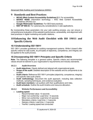 Page 13 of 25
Advanced Web Auditing and Compliance (AWAC)
© Jayakumar K, 2024-25
9 Standards and Best Practices
• WCAG (Web Content Accessibility Guidelines) 2.1: For accessibility.
• ISO/IEC 40500: Information technology – W3C Web Content Accessibility
Guidelines (WCAG) 2.0.
• Google Webmaster Guidelines: For SEO best practices.
• NIST SP 800-53: For cybersecurity considerations in web applications.
By incorporating these parameters into your web auditing process, you can ensure a
comprehensive evaluation of the website's performance, accessibility, and alignment with
best practices in digital marketing and public relations.
10 Enhancing the Web Audit Checklist with ISO 19011 and
Specific Criteria
10.1Understanding ISO 19011
ISO 19011 provides guidelines for auditing management systems. While it doesn't offer
specific criteria for web audits, its principles of objectivity, competence, and integrity can
be applied to the audit process.
10.2Incorporating ISO 19011 Principles and Specific Criteria
Note: The following template is a general outline. Specific criteria and recommended
values should be tailored to your organization's requirements and industry standards.
10.2.1 Audit Overview
• Audit objectives: Clearly defined and aligned with organizational goals.
• Scope of the audit: Detailed description of the website and its components to be
audited.
• Audit criteria: Reference ISO 19011 principles (objectivity, competence, integrity)
and specific web audit criteria.
• Audit methodology: Document the audit approach, including data collection
methods, sampling techniques, and evidence evaluation.
• Audit team members: List auditors with their qualifications and roles.
• Audit schedule: Outline the audit timeline and resource allocation.
10.2.2 Website Performance and Accessibility
• Loading speed:
o Recommended value: <3 seconds
o Major non-conformity: Load time > 5 seconds
o Minor non-conformity: Load time 3-5 seconds
o Mandatory criteria: Load time < 3 seconds
o Salutary criteria: Load time < 2 seconds
o Yes/No: Loading speed test conducted
 