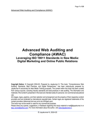 Page 1 of 25
Advanced Web Auditing and Compliance (AWAC)
© Jayakumar K, 2024-25
Advanced Web Auditing and
Compliance (AWAC)
Leveraging ISO 19011 Standards in New Media:
Digital Marketing and Online Public Relations
Copyright Notice: © Copyright 2024-25, Prepared by Jayakumar K. This book, “Comprehensive Web
Auditing: Standards, Best Practices, and Digital Perspectives,” has been meticulously prepared by
Jayakumar K exclusively for New Media Training purposes. The content within this book has been curated
from various sources, including industry standards and best practices in web auditing. The information and
materials ("the Content") presented in this book are intended solely for personal, non-commercial educational
use.
All images, logos, graphics, and their selection and arrangement are the property of their respective content
providers and are protected by international copyright laws. Certain logos are registered trademarks of the
content providers referenced and are not to be infringed upon.
This book may not be resold or used for any commercial purposes.
Please direct any queries, suggestions, or feedback regarding this study material to mail@kjayakumar.in or
kjay_kumar@yahoo.com. For more information about the author, visit www.kjayakumar.in.
 