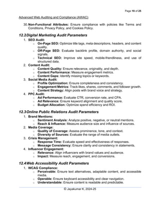 Page 19 of 25
Advanced Web Auditing and Compliance (AWAC)
© Jayakumar K, 2024-25
30.Non-Functional Attributes: Ensure compliance with policies like Terms and
Conditions, Privacy Policy, and Cookies Policy.
12.2Digital Marketing Audit Parameters
1. SEO Audit:
o On-Page SEO: Optimize title tags, meta descriptions, headers, and content
quality.
o Off-Page SEO: Evaluate backlink profile, domain authority, and social
signals.
o Technical SEO: Improve site speed, mobile-friendliness, and use of
structured data.
2. Content Audit:
o Content Quality: Ensure relevance, originality, and depth.
o Content Performance: Measure engagement metrics.
o Content Gaps: Identify missing topics or keywords.
3. Social Media Audit:
o Profile Optimization: Ensure completeness and consistency.
o Engagement Metrics: Track likes, shares, comments, and follower growth.
o Content Strategy: Align posts with brand voice and strategy.
4. PPC Audit:
o Ad Performance: Evaluate CTR, conversion rate, and CPA.
o Ad Relevance: Ensure keyword alignment and quality score.
o Budget Allocation: Optimize spend efficiency and ROI.
12.3Online Public Relations Audit Parameters
1. Brand Mentions:
o Sentiment Analysis: Analyze positive, negative, or neutral mentions.
o Reach & Influence: Measure audience size and influence of sources.
2. Media Coverage:
o Quality of Coverage: Assess prominence, tone, and context.
o Diversity of Sources: Evaluate the range of media outlets.
3. Crisis Management:
o Response Time: Evaluate speed and effectiveness of responses.
o Message Consistency: Ensure clarity and consistency in statements.
4. Influencer Engagement:
o Relevance: Align influencers with brand values and audience.
o Impact: Measure reach, engagement, and conversions.
12.4Web Accessibility Audit Parameters
1. WCAG Compliance:
o Perceivable: Ensure text alternatives, adaptable content, and accessible
media.
o Operable: Ensure keyboard accessibility and clear navigation.
o Understandable: Ensure content is readable and predictable.
 
