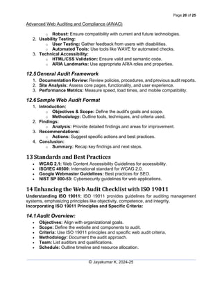 Page 20 of 25
Advanced Web Auditing and Compliance (AWAC)
© Jayakumar K, 2024-25
o Robust: Ensure compatibility with current and future technologies.
2. Usability Testing:
o User Testing: Gather feedback from users with disabilities.
o Automated Tools: Use tools like WAVE for automated checks.
3. Technical Accessibility:
o HTML/CSS Validation: Ensure valid and semantic code.
o ARIA Landmarks: Use appropriate ARIA roles and properties.
12.5General Audit Framework
1. Documentation Review: Review policies, procedures, and previous audit reports.
2. Site Analysis: Assess core pages, functionality, and user experience.
3. Performance Metrics: Measure speed, load times, and mobile compatibility.
12.6Sample Web Audit Format
1. Introduction:
o Objectives & Scope: Define the audit's goals and scope.
o Methodology: Outline tools, techniques, and criteria used.
2. Findings:
o Analysis: Provide detailed findings and areas for improvement.
3. Recommendations:
o Actions: Suggest specific actions and best practices.
4. Conclusion:
o Summary: Recap key findings and next steps.
13 Standards and Best Practices
• WCAG 2.1: Web Content Accessibility Guidelines for accessibility.
• ISO/IEC 40500: International standard for WCAG 2.0.
• Google Webmaster Guidelines: Best practices for SEO.
• NIST SP 800-53: Cybersecurity guidelines for web applications.
14 Enhancing the Web Audit Checklist with ISO 19011
Understanding ISO 19011: ISO 19011 provides guidelines for auditing management
systems, emphasizing principles like objectivity, competence, and integrity.
Incorporating ISO 19011 Principles and Specific Criteria:
14.1Audit Overview:
• Objectives: Align with organizational goals.
• Scope: Define the website and components to audit.
• Criteria: Use ISO 19011 principles and specific web audit criteria.
• Methodology: Document the audit approach.
• Team: List auditors and qualifications.
• Schedule: Outline timeline and resource allocation.
 
