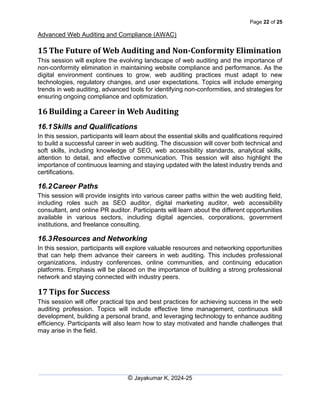 Page 22 of 25
Advanced Web Auditing and Compliance (AWAC)
© Jayakumar K, 2024-25
15 The Future of Web Auditing and Non-Conformity Elimination
This session will explore the evolving landscape of web auditing and the importance of
non-conformity elimination in maintaining website compliance and performance. As the
digital environment continues to grow, web auditing practices must adapt to new
technologies, regulatory changes, and user expectations. Topics will include emerging
trends in web auditing, advanced tools for identifying non-conformities, and strategies for
ensuring ongoing compliance and optimization.
16 Building a Career in Web Auditing
16.1Skills and Qualifications
In this session, participants will learn about the essential skills and qualifications required
to build a successful career in web auditing. The discussion will cover both technical and
soft skills, including knowledge of SEO, web accessibility standards, analytical skills,
attention to detail, and effective communication. This session will also highlight the
importance of continuous learning and staying updated with the latest industry trends and
certifications.
16.2Career Paths
This session will provide insights into various career paths within the web auditing field,
including roles such as SEO auditor, digital marketing auditor, web accessibility
consultant, and online PR auditor. Participants will learn about the different opportunities
available in various sectors, including digital agencies, corporations, government
institutions, and freelance consulting.
16.3Resources and Networking
In this session, participants will explore valuable resources and networking opportunities
that can help them advance their careers in web auditing. This includes professional
organizations, industry conferences, online communities, and continuing education
platforms. Emphasis will be placed on the importance of building a strong professional
network and staying connected with industry peers.
17 Tips for Success
This session will offer practical tips and best practices for achieving success in the web
auditing profession. Topics will include effective time management, continuous skill
development, building a personal brand, and leveraging technology to enhance auditing
efficiency. Participants will also learn how to stay motivated and handle challenges that
may arise in the field.
 