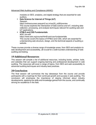 Page 24 of 25
Advanced Web Auditing and Compliance (AWAC)
© Jayakumar K, 2024-25
modules on SEO, analytics, and digital strategy that are essential for web
auditors.
▪ Data Science for Internet of Things (IoT)
Swayam
https://onlinecourses.swayam2.ac.in/cec20_cs06/preview
This course explores the intersection of data science and IoT, including data
collection, processing, and analysis techniques relevant for auditing web and
IoT applications.
▪ HTML5 and CSS Fundamentals
W3C via edX
https://www.edx.org/course/html5-and-css-fundamentals
This course covers the basics of HTML5 and CSS, which are essential for
understanding web structure, design, and the technical aspects of auditing a
website.
These courses provide a diverse range of knowledge areas, from SEO and analytics to
web development and accessibility, all crucial for a well-rounded understanding of web
auditing and testing.
19 Additional Resources
This session will compile a list of additional resources, including books, articles, tools,
and websites that can support ongoing learning and professional development in web
auditing. The resources will cover a range of topics, from SEO and web accessibility to
advanced auditing techniques and industry best practices.
20 Conclusion
The final session will summarize the key takeaways from the course and provide
participants with a roadmap for their continued growth and success in web auditing. The
conclusion will emphasize the importance of staying informed about industry
developments, applying the skills and knowledge gained from the course, and continually
striving for excellence in the field.
 