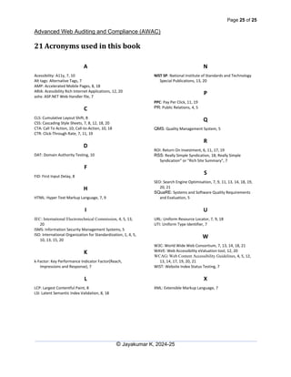 Page 25 of 25
Advanced Web Auditing and Compliance (AWAC)
© Jayakumar K, 2024-25
21 Acronyms used in this book
A
Acessibility: A11y, 7, 10
Alt tags: Alternative Tags, 7
AMP: Accelerated Mobile Pages, 8, 18
ARIA: Acessibility Rich Internet Applications, 12, 20
ashx: ASP.NET Web Handler file, 7
C
CLS: Cumulative Layout Shift, 8
CSS: Cascading Style Sheets, 7, 8, 12, 18, 20
CTA: Call To Action, 10; Call-to-Action, 10, 18
CTR: Click-Through Rate, 7, 11, 19
D
DAT: Domain Authority Testing, 10
F
FID: First Input Delay, 8
H
HTML: Hyper Text Markup Language, 7, 9
I
IEC: International Electrotechnical Commission, 4, 5, 13,
20
ISMS: Information Security Management Systems, 5
ISO: International Organization for Standardization, 1, 4, 5,
10, 13, 15, 20
K
k-Factor: Key Performance Indicator Factor(Reach,
Impressions and Response), 7
L
LCP: Largest Contentful Paint, 8
LSI: Latent Semantic Index Validation, 8, 18
N
NIST SP: National Institute of Standards and Technology
Special Publications, 13, 20
P
PPC: Pay Per Click, 11, 19
PR: Public Relations, 4, 5
Q
QMS: Quality Management System, 5
R
ROI: Return On Investment, 6, 11, 17, 19
RSS: Really Simple Syndication, 18; Really Simple
Syndication” or "Rich Site Summary", 7
S
SEO: Search Engine Optimisation, 7, 9, 11, 13, 14, 18, 19,
20, 21
SQuaRE: Systems and Software Quality Requirements
and Evaluation, 5
U
URL: Uniform Resource Locator, 7, 9, 18
UTI: Uniform Type Identifier, 7
W
W3C: World Wide Web Consortium, 7, 13, 14, 18, 21
WAVE: Web Accessibility eValuation tool, 12, 20
WCAG: Web Content Accessibility Guidelines, 4, 5, 12,
13, 14, 17, 19, 20, 21
WIST: Website Index Status Testing, 7
X
XML: Extensible Markup Language, 7
 