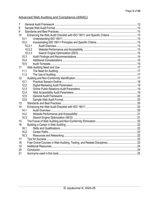 Page 3 of 25
Advanced Web Auditing and Compliance (AWAC)
© Jayakumar K, 2024-25
7 General Audit Framework...................................................................................................................12
8 Sample Web Audit Format..................................................................................................................12
9 Standards and Best Practices.............................................................................................................13
10 Enhancing the Web Audit Checklist with ISO 19011 and Specific Criteria ......................................13
10.1 Understanding ISO 19011 .......................................................................................................13
10.2 Incorporating ISO 19011 Principles and Specific Criteria ........................................................13
10.2.1 Audit Overview.................................................................................................................13
10.2.2 Website Performance and Accessibility...........................................................................13
10.2.3 Search Engine Optimization (SEO) .................................................................................14
10.3 Audit Findings and Recommendations ....................................................................................14
10.4 Additional Considerations........................................................................................................15
10.5 Audit Template.........................................................................................................................15
11 Web Auditing Need and Use ...........................................................................................................17
11.1 The Need for Auditing:.............................................................................................................17
11.2 The Use of Auditing: ................................................................................................................17
12 Auditing and Non-Conformity Identification......................................................................................17
12.1 Practical Session Outline:........................................................................................................18
12.2 Digital Marketing Audit Parameters .........................................................................................19
12.3 Online Public Relations Audit Parameters...............................................................................19
12.4 Web Accessibility Audit Parameters ........................................................................................19
12.5 General Audit Framework........................................................................................................20
12.6 Sample Web Audit Format.......................................................................................................20
13 Standards and Best Practices .........................................................................................................20
14 Enhancing the Web Audit Checklist with ISO 19011 .......................................................................20
14.1 Audit Overview:........................................................................................................................20
14.2 Website Performance and Accessibility:..................................................................................21
14.3 Search Engine Optimization (SEO): ........................................................................................21
15 The Future of Web Auditing and Non-Conformity Elimination..........................................................22
16 Building a Career in Web Auditing...................................................................................................22
16.1 Skills and Qualifications...........................................................................................................22
16.2 Career Paths............................................................................................................................22
16.3 Resources and Networking......................................................................................................22
17 Tips for Success..............................................................................................................................22
18 Free Online Courses in Web Auditing, Testing, and Related Disciplines.........................................23
19 Additional Resources.......................................................................................................................24
20 Conclusion.......................................................................................................................................24
21 Acronyms used in this book.............................................................................................................25
 