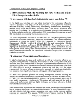 Page 4 of 25
Advanced Web Auditing and Compliance (AWAC)
© Jayakumar K, 2024-25
1 ISO-Compliant Website Auditing for New Media and Online
PR: A Comprehensive Guide
1.1 Leveraging ISO Standards in Digital Marketing and Online PR
In the digital age, websites serve as critical touchpoints for businesses, influencing
customer perception and engagement. Ensuring these digital platforms meet high
standards of quality, security, accessibility, and usability is essential for maintaining a
positive brand image and achieving marketing goals. This course, "Advanced Web
Auditing and Compliance," provides an in-depth exploration of auditing practices tailored
for digital marketing and online public relations (PR) perspectives, leveraging a range of
ISO standards to ensure comprehensive assessments.
The course integrates the principles of ISO 9001:2015 for Quality Management Systems,
emphasizing customer satisfaction, continuous improvement, and process efficiency.
Additionally, it covers the ISO/IEC 27001:2013 standard for Information Security
Management, ISO/IEC 40500:2012 (WCAG 2.0) for web accessibility, ISO/IEC
25010:2011 for software quality, and ISO/IEC 29100:2011 for privacy frameworks. By
aligning with these standards, participants will gain the knowledge and skills to conduct
thorough web audits, identify areas for improvement, and implement best practices that
enhance website performance and compliance, ultimately driving success in the digital
marketing landscape.
1.2 Advanced Web Auditing and Compliance
In today's digital age, thorough web auditing is crucial for maintaining effective and
compliant online platforms. This course, "Comprehensive Web Auditing: Standards, Best
Practices, and Digital Perspectives," is designed to provide a deep understanding of web
auditing through the lens of established standards and industry best practices. Leveraging
ISO 19011:2018 for auditing management systems and ISO 9001:2015 for quality
management, this course offers a comprehensive approach to evaluating and optimizing
web presence from digital marketing and online public relations perspectives.
ISO 19011:2018 provides guidance on auditing management systems, ensuring that
auditing processes are effective and aligned with organizational goals. For web auditing,
ISO 9001:2015 standards are relevant for ensuring that digital strategies and practices
meet quality management requirements. This course will equip you with the skills to
assess web performance, optimize digital strategies, and ensure adherence to both
internal and external standards.
In the ever-evolving digital landscape, websites are pivotal in shaping a company's brand
image, customer engagement, and overall digital strategy. To ensure these platforms are
not only effective but also secure, accessible, and user-friendly, rigorous auditing
practices are essential. This course, "ISO-Compliant Website Auditing for Digital
 