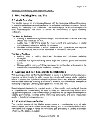 Page 6 of 25
Advanced Web Auditing and Compliance (AWAC)
© Jayakumar K, 2024-25
2 Web Auditing Need and Use
2.1 Audit Overview:
This Module focuses on providing participants with the necessary skills and knowledge
to evaluate and enhance website performance and online marketing campaigns through
auditing and identifying non-conformities. This module equips participants with practical
tools, methodologies, and tactics to ensure the effectiveness of digital marketing
endeavors.
The Need for Auditing:
• Auditing is essential in digital marketing to ensure that resources are effectively
utilized and objectives are met.
• Audits help in identifying areas for improvement and optimization in digital
marketing campaigns and website performance.
• Non-conformities can lead to wasted resources, lost opportunities, and negative
user experiences, which can be detrimental to the brand's reputation.
The Use of Auditing:
• Auditing helps in making data-driven decisions and optimizing marketing
strategies.
• It ensures that digital marketing efforts align with business goals and customer
needs.
• Regular auditing improves ROI by minimizing non-conformities and enhancing the
overall effectiveness of digital marketing campaigns.
3 Auditing and non-Conformity Identification
Web auditing and non-conformity identification is crucial in a digital marketing course as
it equips participants with the skills needed to evaluate and improve digital marketing
efforts. It ensures that digital marketing strategies are data-driven, effective, and aligned
with business objectives. Auditing is essential to minimize non-conformities and optimize
marketing campaigns, ultimately leading to better results and ROI.
By actively participating in the practical session of this module, participants will develop
a comprehensive understanding of web auditing and non-conformity identification.
Equipped with practical skills and knowledge, participants will be empowered to optimize
website performance, enhance online marketing campaigns, and drive measurable
results in digital marketing endeavors.
3.1 Practical Session Outline:
The practical session of this Module encompasses a comprehensive array of tools,
methodologies, and tactics aimed at website auditing and non-conformity identification.
Participants will engage in hands-on activities to gain proficiency in utilizing these tools
effectively. The session includes:
 