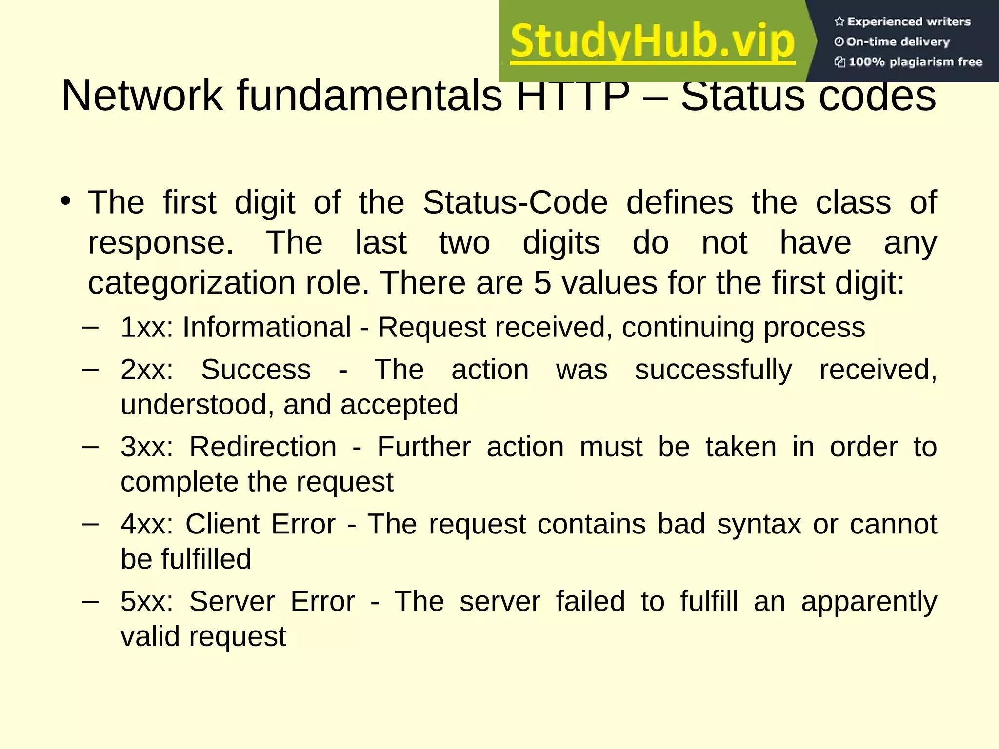 Network fundamentals HTTP – Status codes
• The first digit of the Status-Code defines the class of
response. The last two digits do not have any
categorization role. There are 5 values for the first digit:
– 1xx: Informational - Request received, continuing process
– 2xx: Success - The action was successfully received,
understood, and accepted
– 3xx: Redirection - Further action must be taken in order to
complete the request
– 4xx: Client Error - The request contains bad syntax or cannot
be fulfilled
– 5xx: Server Error - The server failed to fulfill an apparently
valid request
 