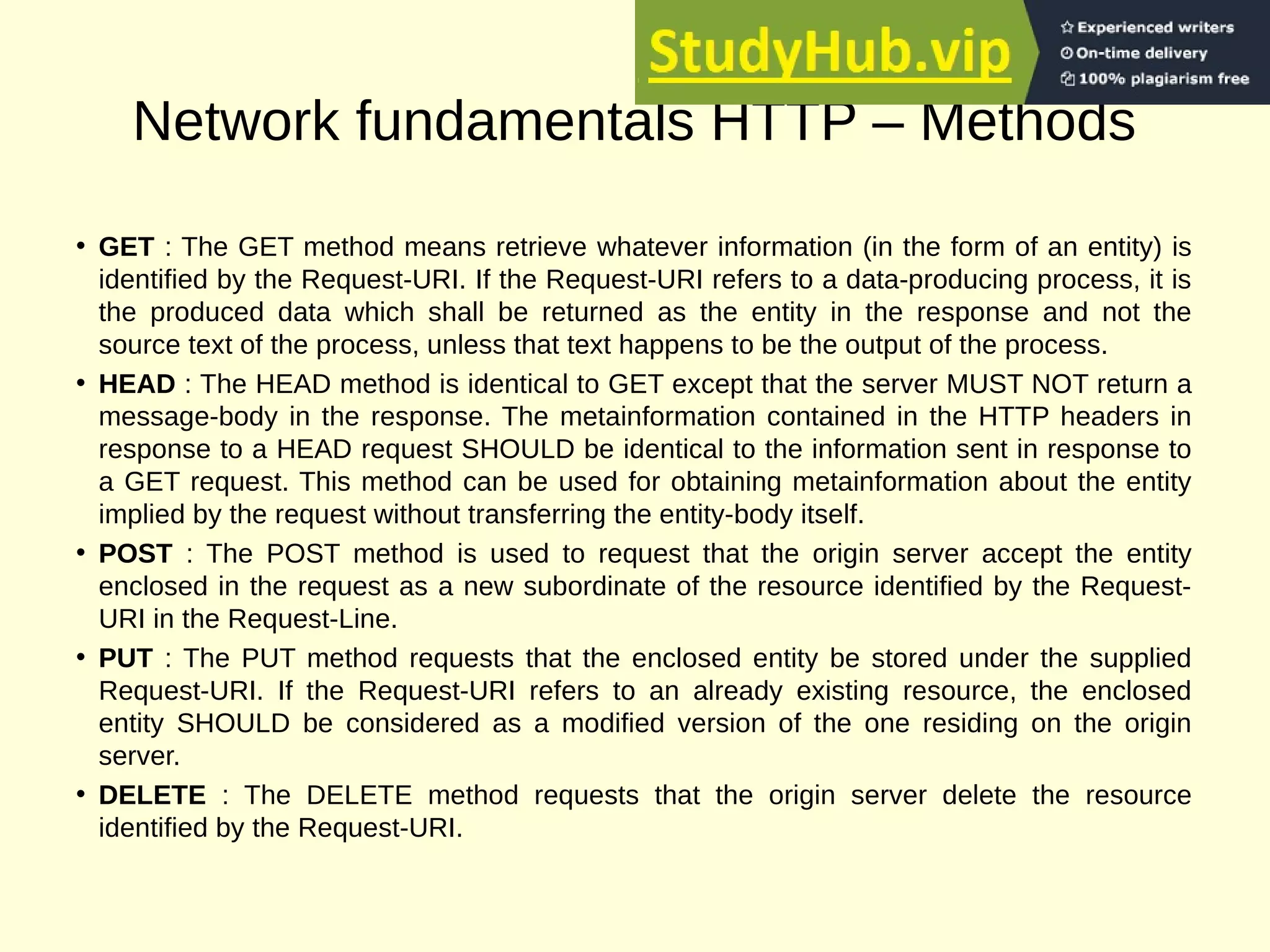 Network fundamentals HTTP – Methods
• GET : The GET method means retrieve whatever information (in the form of an entity) is
identified by the Request-URI. If the Request-URI refers to a data-producing process, it is
the produced data which shall be returned as the entity in the response and not the
source text of the process, unless that text happens to be the output of the process.
• HEAD : The HEAD method is identical to GET except that the server MUST NOT return a
message-body in the response. The metainformation contained in the HTTP headers in
response to a HEAD request SHOULD be identical to the information sent in response to
a GET request. This method can be used for obtaining metainformation about the entity
implied by the request without transferring the entity-body itself.
• POST : The POST method is used to request that the origin server accept the entity
enclosed in the request as a new subordinate of the resource identified by the Request-
URI in the Request-Line.
• PUT : The PUT method requests that the enclosed entity be stored under the supplied
Request-URI. If the Request-URI refers to an already existing resource, the enclosed
entity SHOULD be considered as a modified version of the one residing on the origin
server.
• DELETE : The DELETE method requests that the origin server delete the resource
identified by the Request-URI.
 