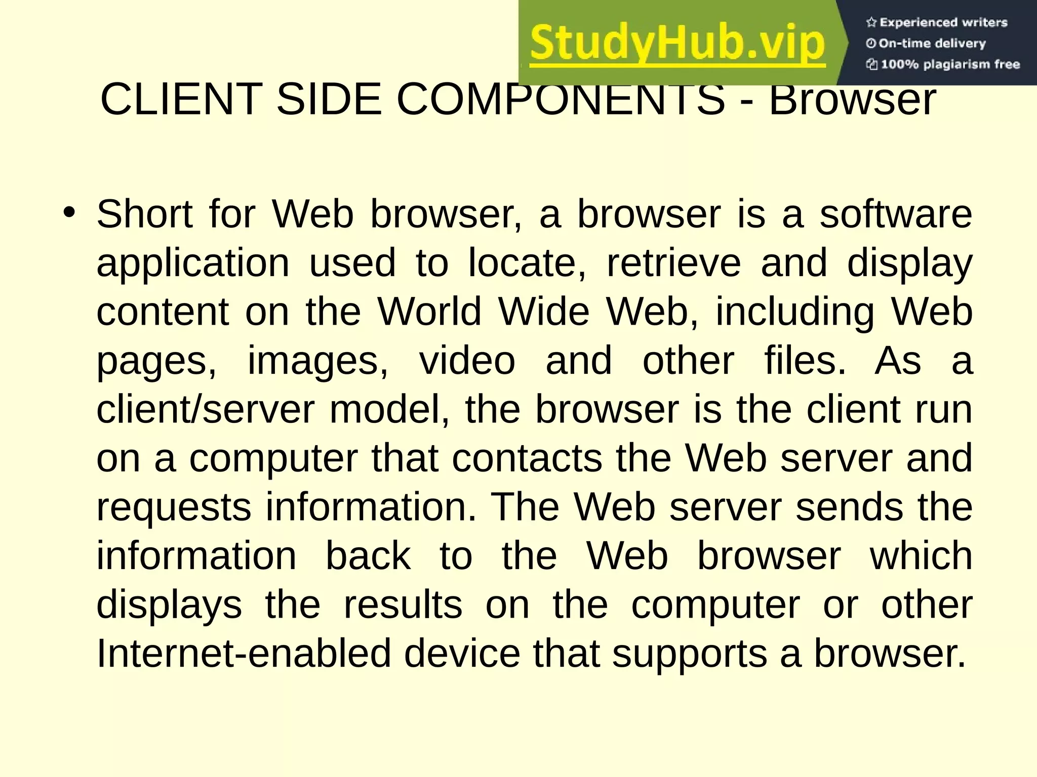 CLIENT SIDE COMPONENTS - Browser
• Short for Web browser, a browser is a software
application used to locate, retrieve and display
content on the World Wide Web, including Web
pages, images, video and other files. As a
client/server model, the browser is the client run
on a computer that contacts the Web server and
requests information. The Web server sends the
information back to the Web browser which
displays the results on the computer or other
Internet-enabled device that supports a browser.
 
