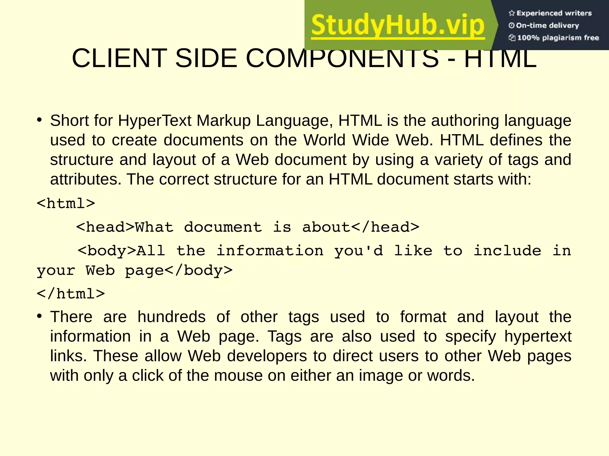 CLIENT SIDE COMPONENTS - HTML
• Short for HyperText Markup Language, HTML is the authoring language
used to create documents on the World Wide Web. HTML defines the
structure and layout of a Web document by using a variety of tags and
attributes. The correct structure for an HTML document starts with:
<html>
<head>What document is about</head>
<body>All the information you'd like to include in
your Web page</body>
</html>
• There are hundreds of other tags used to format and layout the
information in a Web page. Tags are also used to specify hypertext
links. These allow Web developers to direct users to other Web pages
with only a click of the mouse on either an image or words.
 