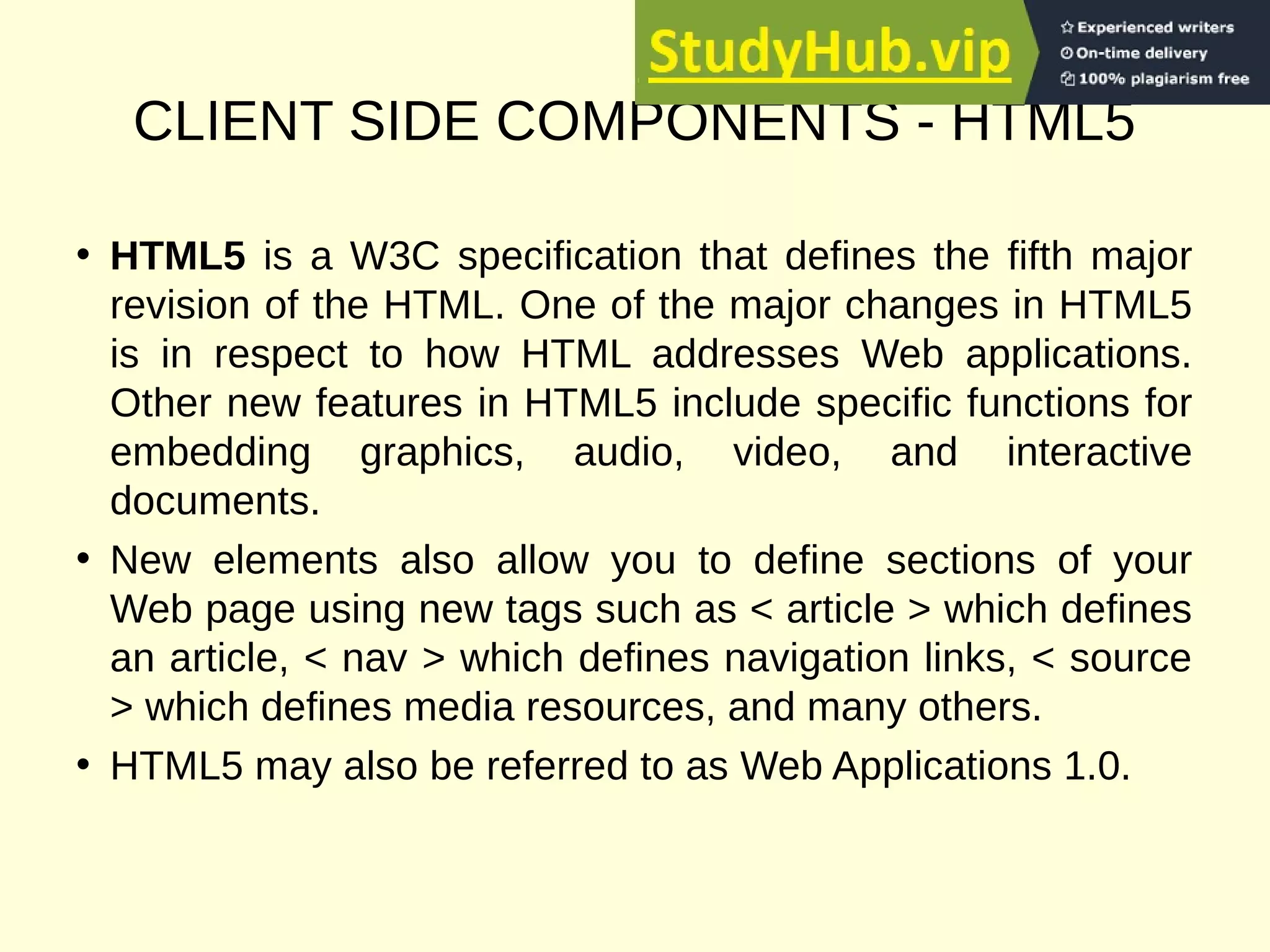 CLIENT SIDE COMPONENTS - HTML5
• HTML5 is a W3C specification that defines the fifth major
revision of the HTML. One of the major changes in HTML5
is in respect to how HTML addresses Web applications.
Other new features in HTML5 include specific functions for
embedding graphics, audio, video, and interactive
documents.
• New elements also allow you to define sections of your
Web page using new tags such as < article > which defines
an article, < nav > which defines navigation links, < source
> which defines media resources, and many others.
• HTML5 may also be referred to as Web Applications 1.0.
 