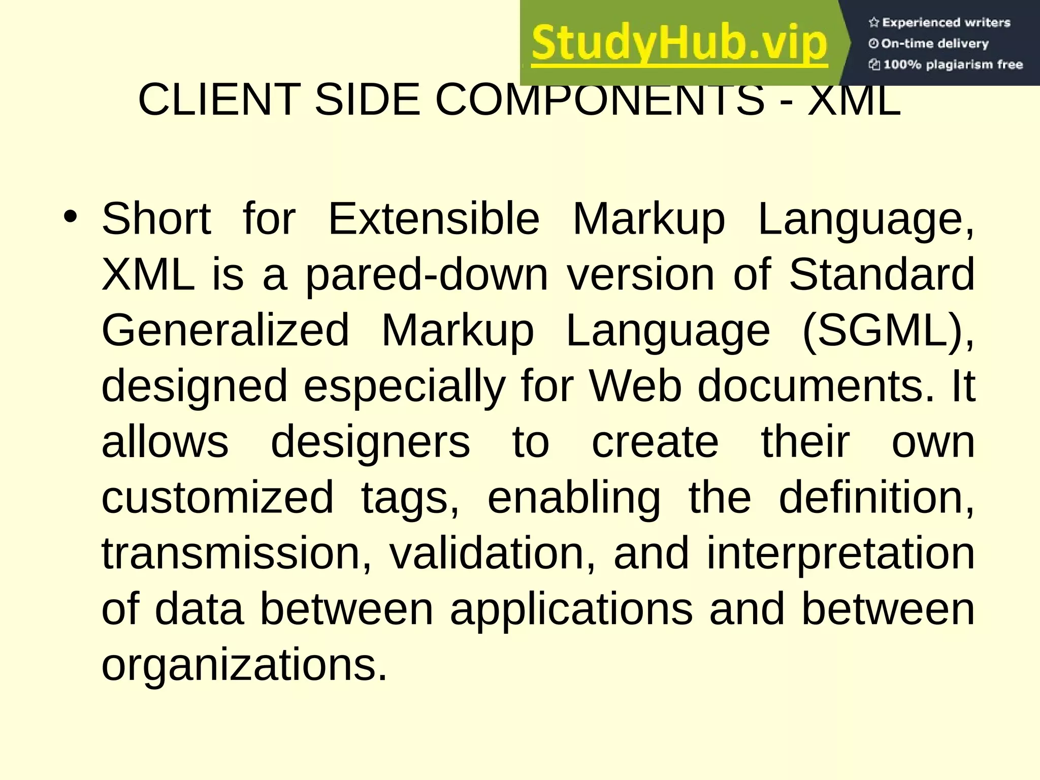 CLIENT SIDE COMPONENTS - XML
• Short for Extensible Markup Language,
XML is a pared-down version of Standard
Generalized Markup Language (SGML),
designed especially for Web documents. It
allows designers to create their own
customized tags, enabling the definition,
transmission, validation, and interpretation
of data between applications and between
organizations.
 