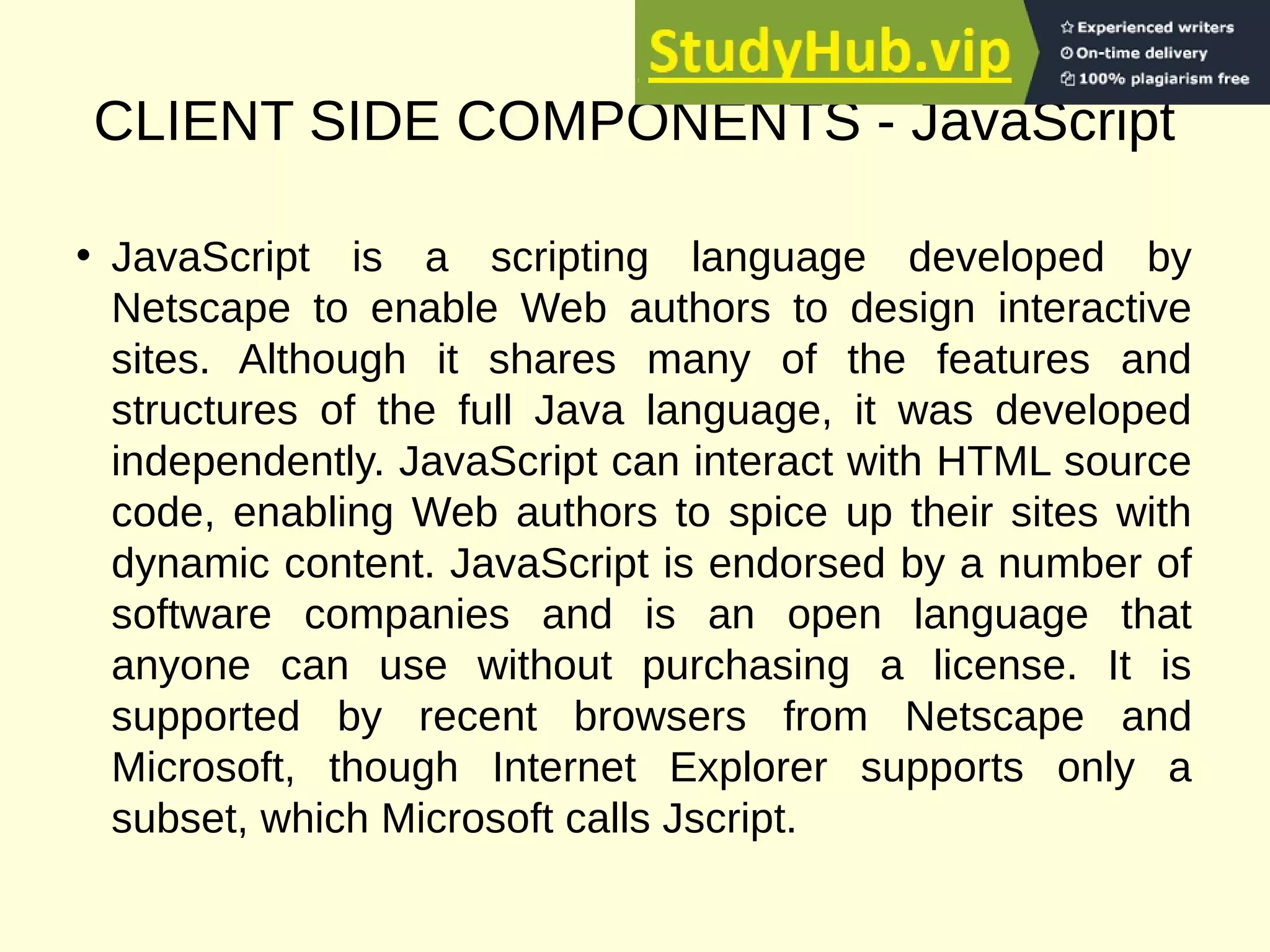 CLIENT SIDE COMPONENTS - JavaScript
• JavaScript is a scripting language developed by
Netscape to enable Web authors to design interactive
sites. Although it shares many of the features and
structures of the full Java language, it was developed
independently. JavaScript can interact with HTML source
code, enabling Web authors to spice up their sites with
dynamic content. JavaScript is endorsed by a number of
software companies and is an open language that
anyone can use without purchasing a license. It is
supported by recent browsers from Netscape and
Microsoft, though Internet Explorer supports only a
subset, which Microsoft calls Jscript.
 