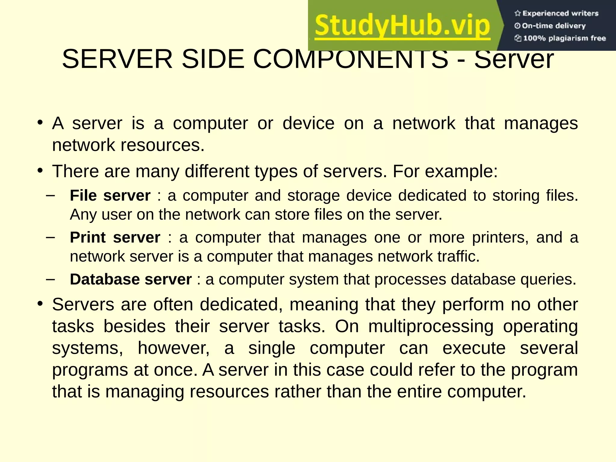 SERVER SIDE COMPONENTS - Server
• A server is a computer or device on a network that manages
network resources.
• There are many different types of servers. For example:
– File server : a computer and storage device dedicated to storing files.
Any user on the network can store files on the server.
– Print server : a computer that manages one or more printers, and a
network server is a computer that manages network traffic.
– Database server : a computer system that processes database queries.
• Servers are often dedicated, meaning that they perform no other
tasks besides their server tasks. On multiprocessing operating
systems, however, a single computer can execute several
programs at once. A server in this case could refer to the program
that is managing resources rather than the entire computer.
 