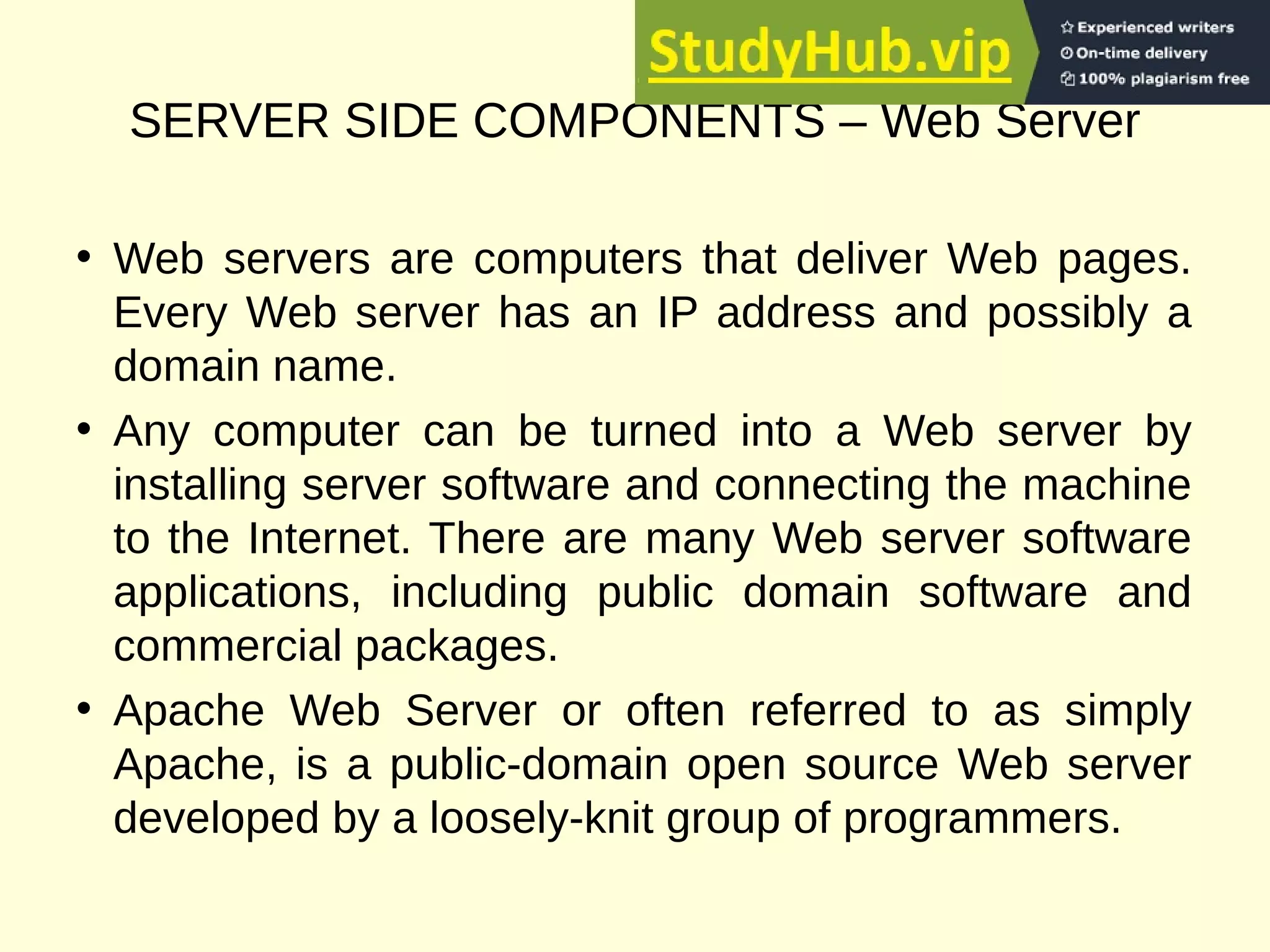 SERVER SIDE COMPONENTS – Web Server
• Web servers are computers that deliver Web pages.
Every Web server has an IP address and possibly a
domain name.
• Any computer can be turned into a Web server by
installing server software and connecting the machine
to the Internet. There are many Web server software
applications, including public domain software and
commercial packages.
• Apache Web Server or often referred to as simply
Apache, is a public-domain open source Web server
developed by a loosely-knit group of programmers.
 