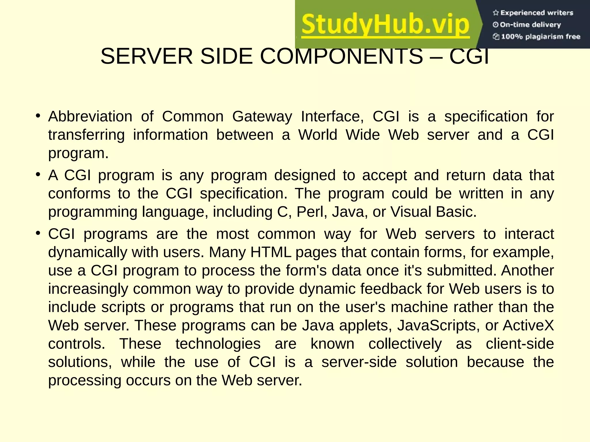 SERVER SIDE COMPONENTS – CGI
• Abbreviation of Common Gateway Interface, CGI is a specification for
transferring information between a World Wide Web server and a CGI
program.
• A CGI program is any program designed to accept and return data that
conforms to the CGI specification. The program could be written in any
programming language, including C, Perl, Java, or Visual Basic.
• CGI programs are the most common way for Web servers to interact
dynamically with users. Many HTML pages that contain forms, for example,
use a CGI program to process the form's data once it's submitted. Another
increasingly common way to provide dynamic feedback for Web users is to
include scripts or programs that run on the user's machine rather than the
Web server. These programs can be Java applets, JavaScripts, or ActiveX
controls. These technologies are known collectively as client-side
solutions, while the use of CGI is a server-side solution because the
processing occurs on the Web server.
 