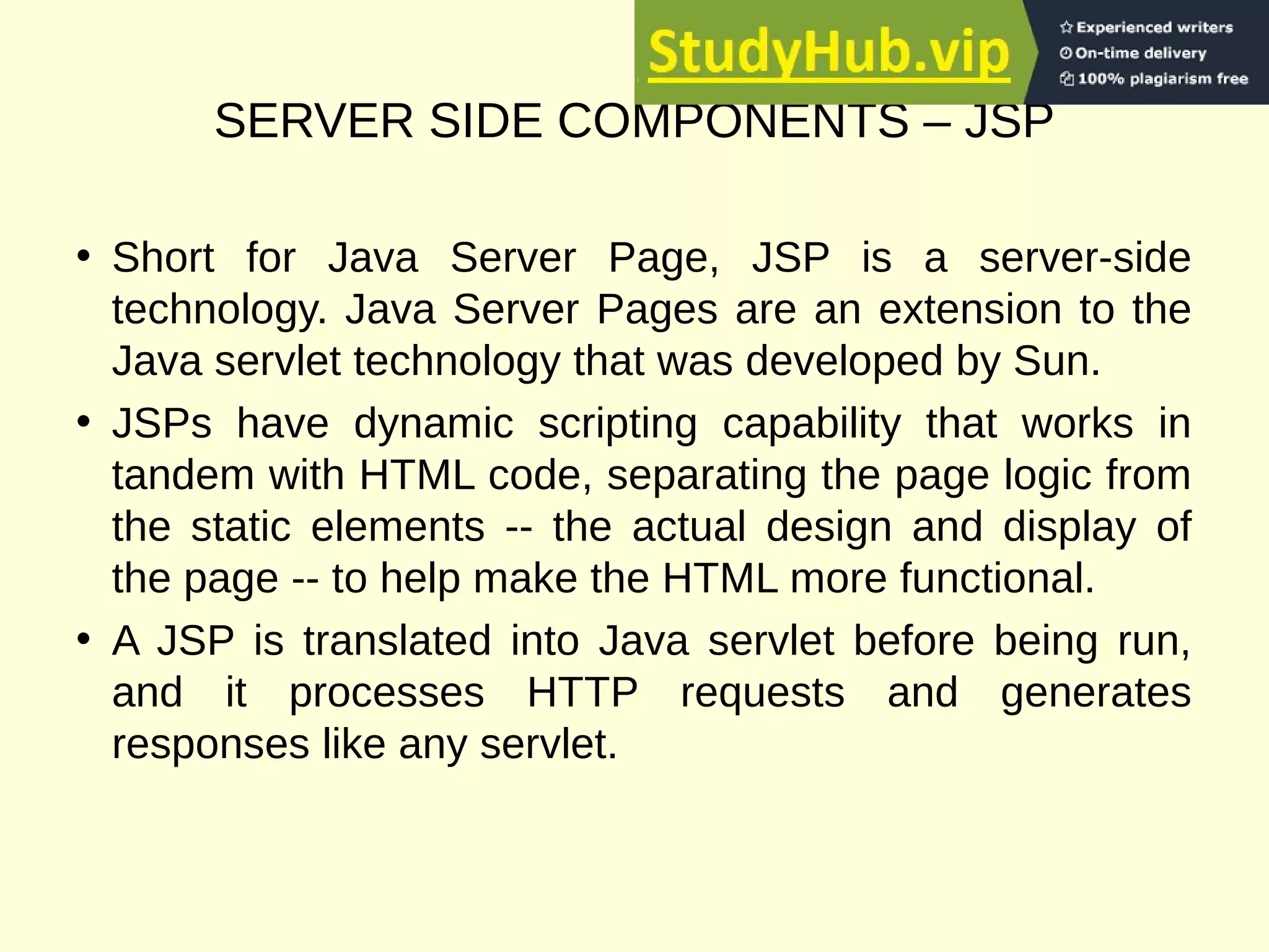 SERVER SIDE COMPONENTS – JSP
• Short for Java Server Page, JSP is a server-side
technology. Java Server Pages are an extension to the
Java servlet technology that was developed by Sun.
• JSPs have dynamic scripting capability that works in
tandem with HTML code, separating the page logic from
the static elements -- the actual design and display of
the page -- to help make the HTML more functional.
• A JSP is translated into Java servlet before being run,
and it processes HTTP requests and generates
responses like any servlet.
 