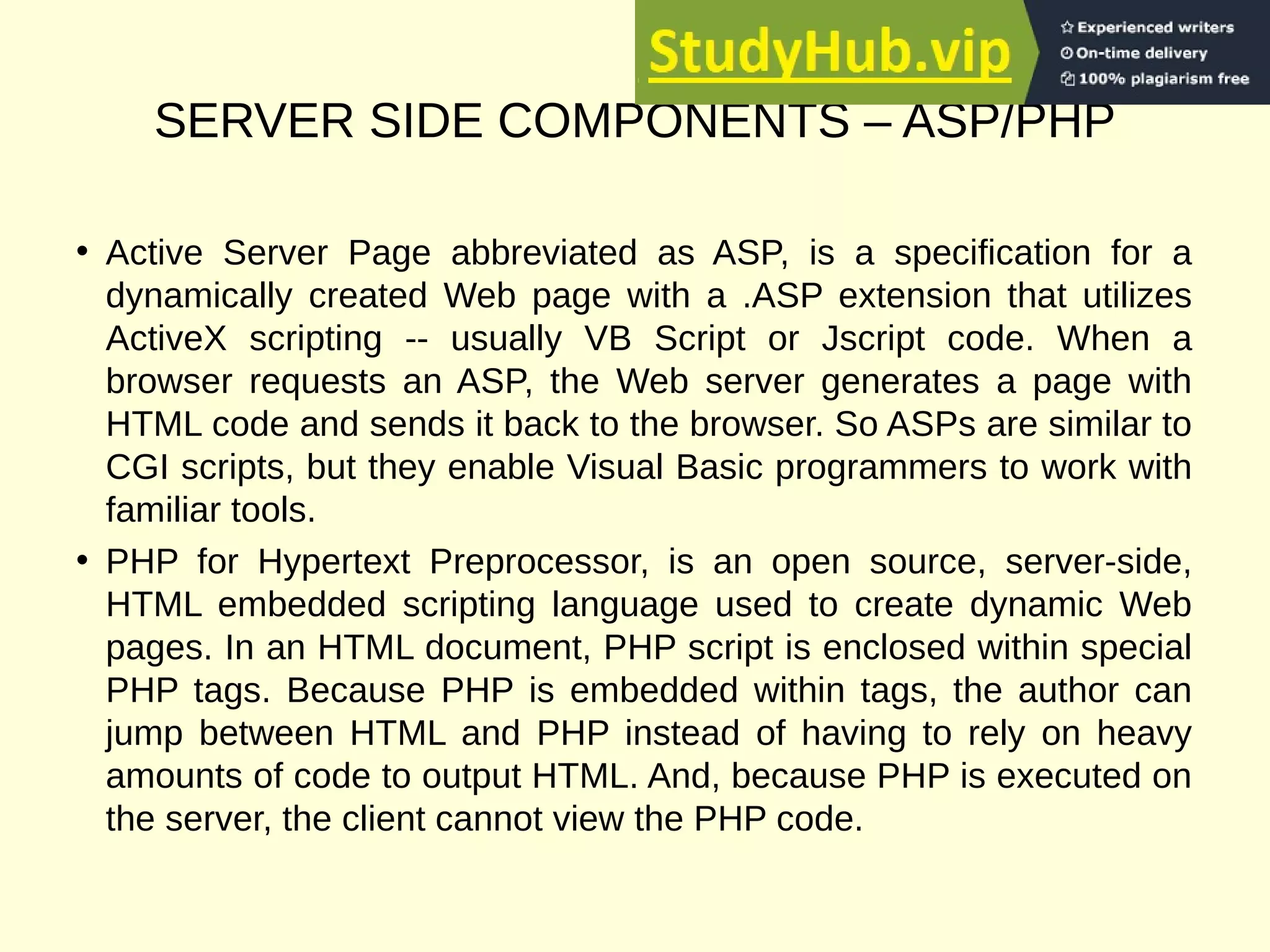 SERVER SIDE COMPONENTS – ASP/PHP
• Active Server Page abbreviated as ASP, is a specification for a
dynamically created Web page with a .ASP extension that utilizes
ActiveX scripting -- usually VB Script or Jscript code. When a
browser requests an ASP, the Web server generates a page with
HTML code and sends it back to the browser. So ASPs are similar to
CGI scripts, but they enable Visual Basic programmers to work with
familiar tools.
• PHP for Hypertext Preprocessor, is an open source, server-side,
HTML embedded scripting language used to create dynamic Web
pages. In an HTML document, PHP script is enclosed within special
PHP tags. Because PHP is embedded within tags, the author can
jump between HTML and PHP instead of having to rely on heavy
amounts of code to output HTML. And, because PHP is executed on
the server, the client cannot view the PHP code.
 