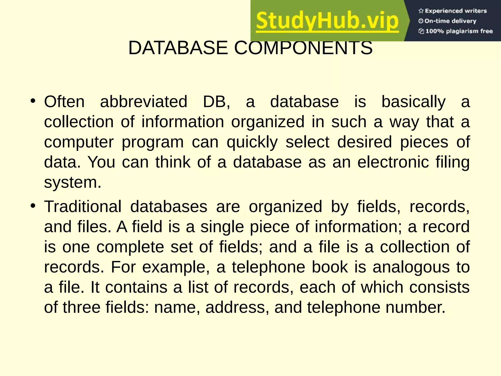 DATABASE COMPONENTS
• Often abbreviated DB, a database is basically a
collection of information organized in such a way that a
computer program can quickly select desired pieces of
data. You can think of a database as an electronic filing
system.
• Traditional databases are organized by fields, records,
and files. A field is a single piece of information; a record
is one complete set of fields; and a file is a collection of
records. For example, a telephone book is analogous to
a file. It contains a list of records, each of which consists
of three fields: name, address, and telephone number.
 