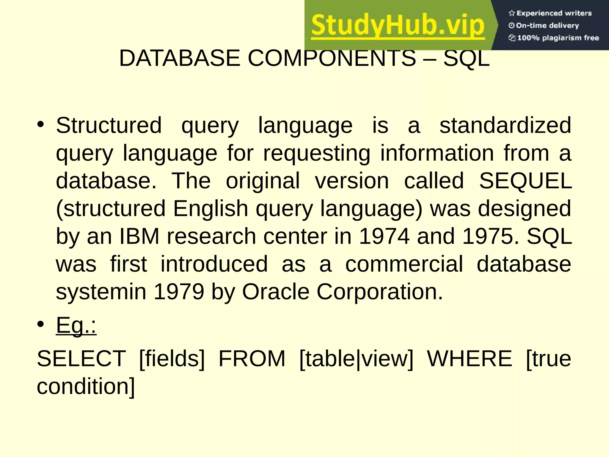 DATABASE COMPONENTS – SQL
• Structured query language is a standardized
query language for requesting information from a
database. The original version called SEQUEL
(structured English query language) was designed
by an IBM research center in 1974 and 1975. SQL
was first introduced as a commercial database
systemin 1979 by Oracle Corporation.
• Eg.:
SELECT [fields] FROM [table|view] WHERE [true
condition]
 