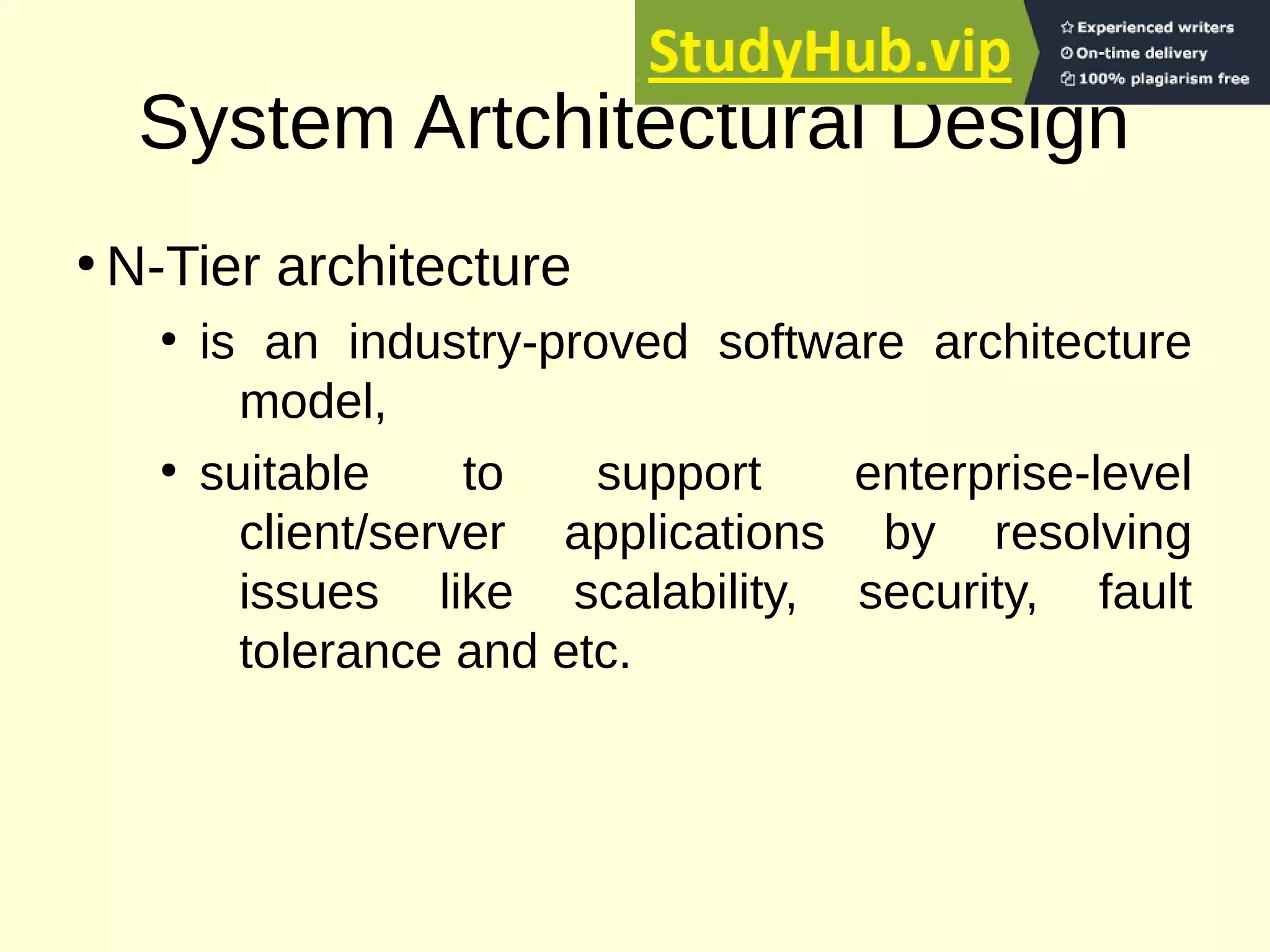 System Artchitectural Design
●
N-Tier architecture
●
is an industry-proved software architecture
model,
●
suitable to support enterprise-level
client/server applications by resolving
issues like scalability, security, fault
tolerance and etc.
 