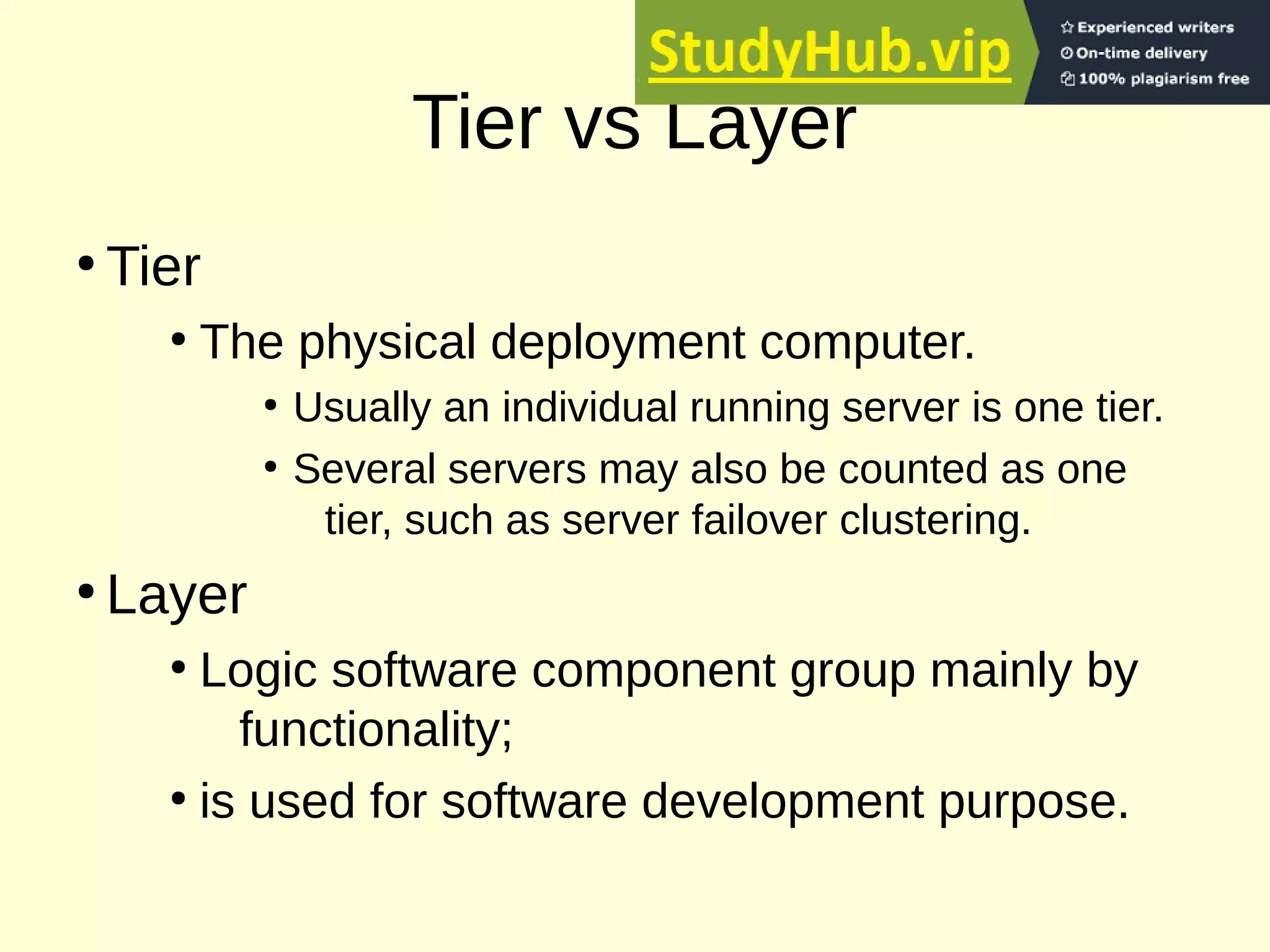 Tier vs Layer
●
Tier
●
The physical deployment computer.
●
Usually an individual running server is one tier.
●
Several servers may also be counted as one
tier, such as server failover clustering.
●
Layer
●
Logic software component group mainly by
functionality;
●
is used for software development purpose.
 