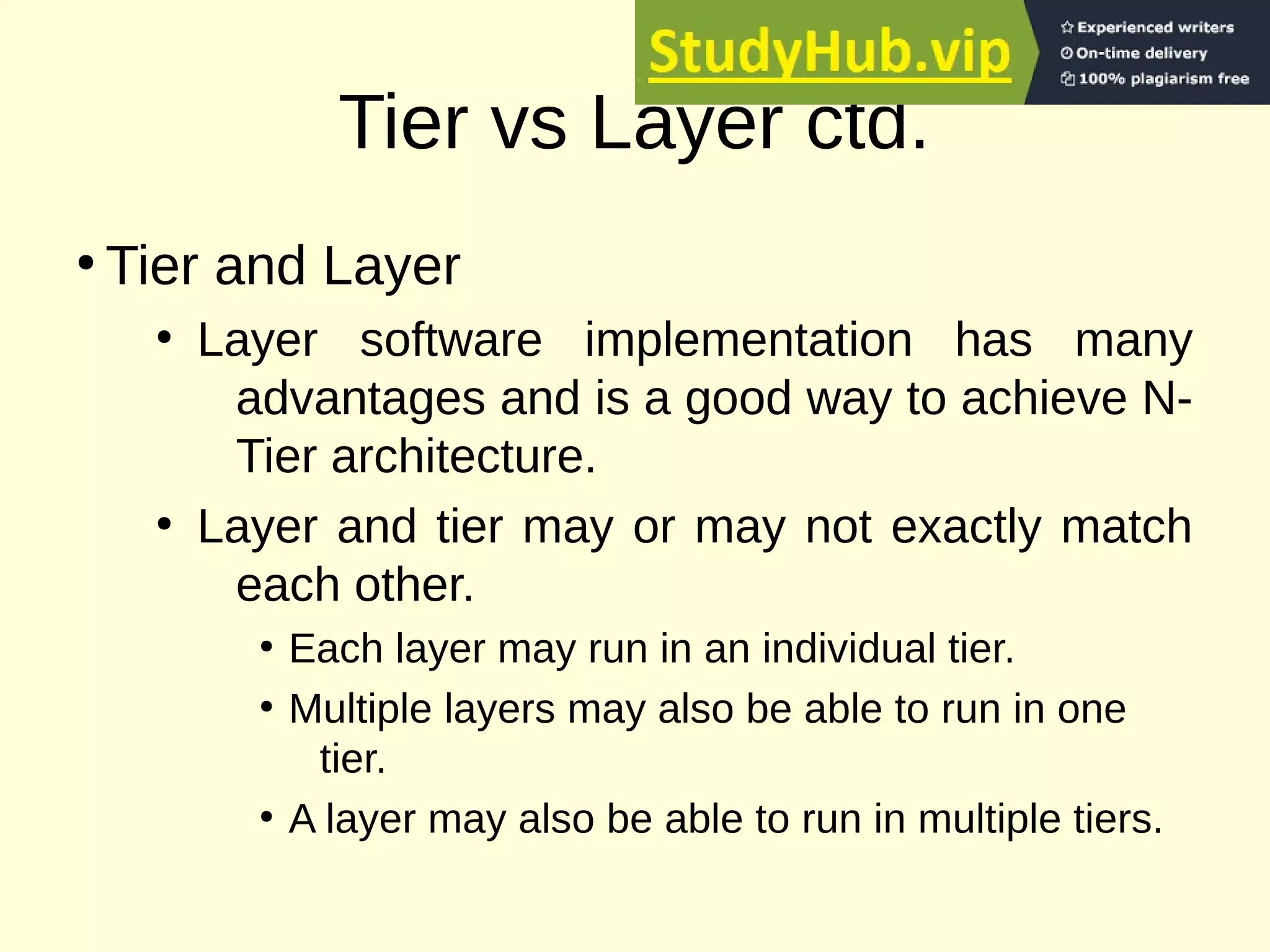 Tier vs Layer ctd.
●
Tier and Layer
●
Layer software implementation has many
advantages and is a good way to achieve N-
Tier architecture.
●
Layer and tier may or may not exactly match
each other.
●
Each layer may run in an individual tier.
●
Multiple layers may also be able to run in one
tier.
●
A layer may also be able to run in multiple tiers.
 