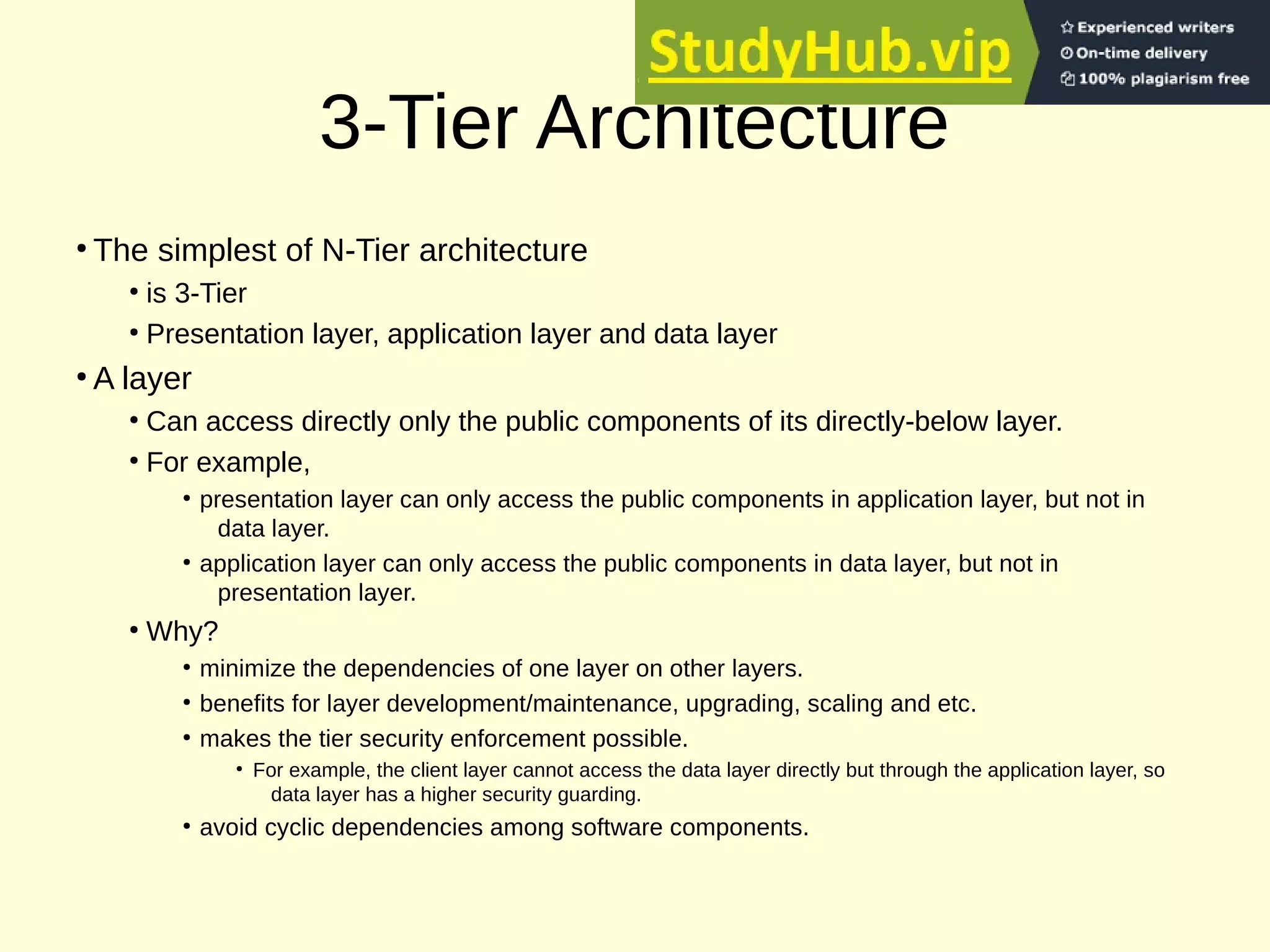 3-Tier Architecture
●
The simplest of N-Tier architecture
●
is 3-Tier
●
Presentation layer, application layer and data layer
●
A layer
●
Can access directly only the public components of its directly-below layer.
●
For example,
●
presentation layer can only access the public components in application layer, but not in
data layer.
●
application layer can only access the public components in data layer, but not in
presentation layer.
●
Why?
●
minimize the dependencies of one layer on other layers.
●
benefits for layer development/maintenance, upgrading, scaling and etc.
●
makes the tier security enforcement possible.
●
For example, the client layer cannot access the data layer directly but through the application layer, so
data layer has a higher security guarding.
●
avoid cyclic dependencies among software components.
 