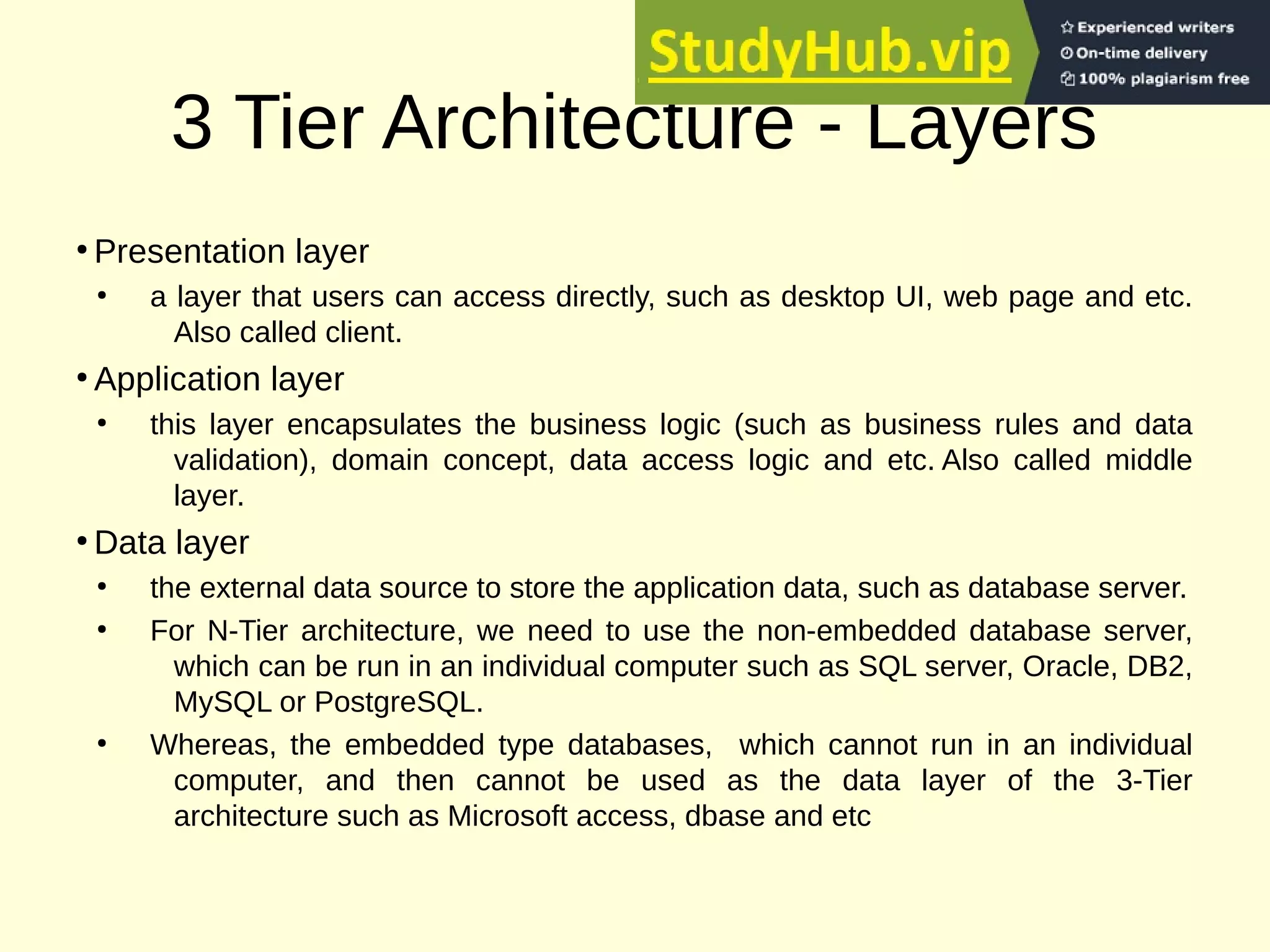 3 Tier Architecture - Layers
●
Presentation layer
●
a layer that users can access directly, such as desktop UI, web page and etc.
Also called client.
●
Application layer
●
this layer encapsulates the business logic (such as business rules and data
validation), domain concept, data access logic and etc. Also called middle
layer.
●
Data layer
●
the external data source to store the application data, such as database server.
●
For N-Tier architecture, we need to use the non-embedded database server,
which can be run in an individual computer such as SQL server, Oracle, DB2,
MySQL or PostgreSQL.
●
Whereas, the embedded type databases, which cannot run in an individual
computer, and then cannot be used as the data layer of the 3-Tier
architecture such as Microsoft access, dbase and etc
 