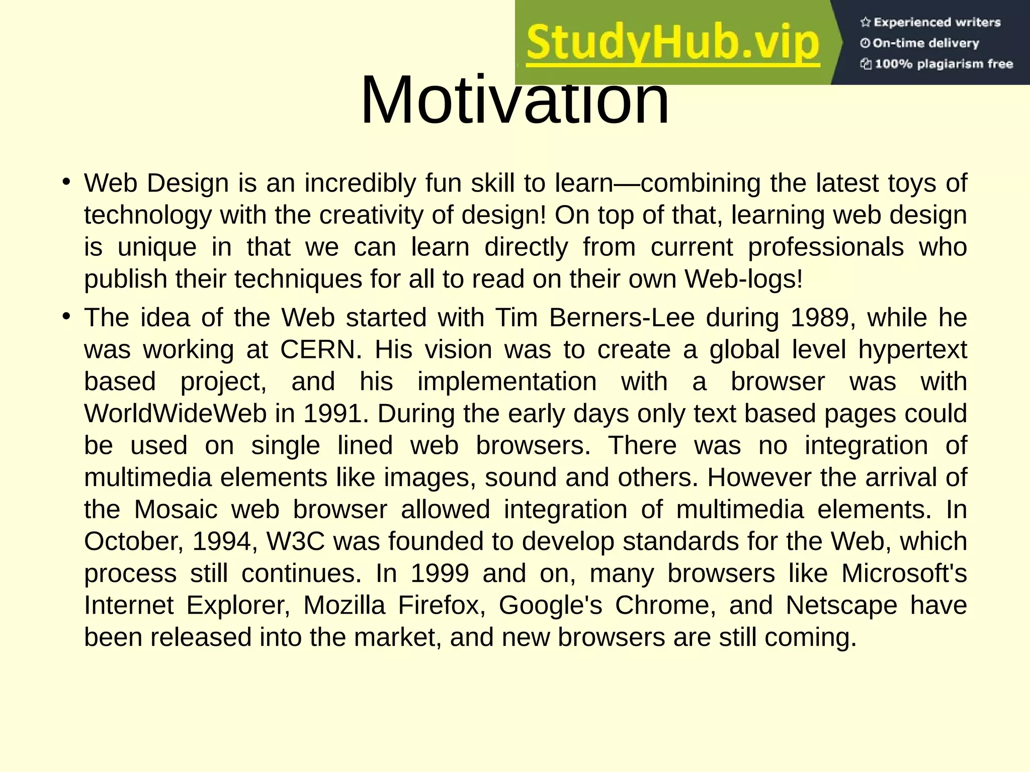 Motivation
• Web Design is an incredibly fun skill to learn—combining the latest toys of
technology with the creativity of design! On top of that, learning web design
is unique in that we can learn directly from current professionals who
publish their techniques for all to read on their own Web-logs!
• The idea of the Web started with Tim Berners-Lee during 1989, while he
was working at CERN. His vision was to create a global level hypertext
based project, and his implementation with a browser was with
WorldWideWeb in 1991. During the early days only text based pages could
be used on single lined web browsers. There was no integration of
multimedia elements like images, sound and others. However the arrival of
the Mosaic web browser allowed integration of multimedia elements. In
October, 1994, W3C was founded to develop standards for the Web, which
process still continues. In 1999 and on, many browsers like Microsoft's
Internet Explorer, Mozilla Firefox, Google's Chrome, and Netscape have
been released into the market, and new browsers are still coming.
 