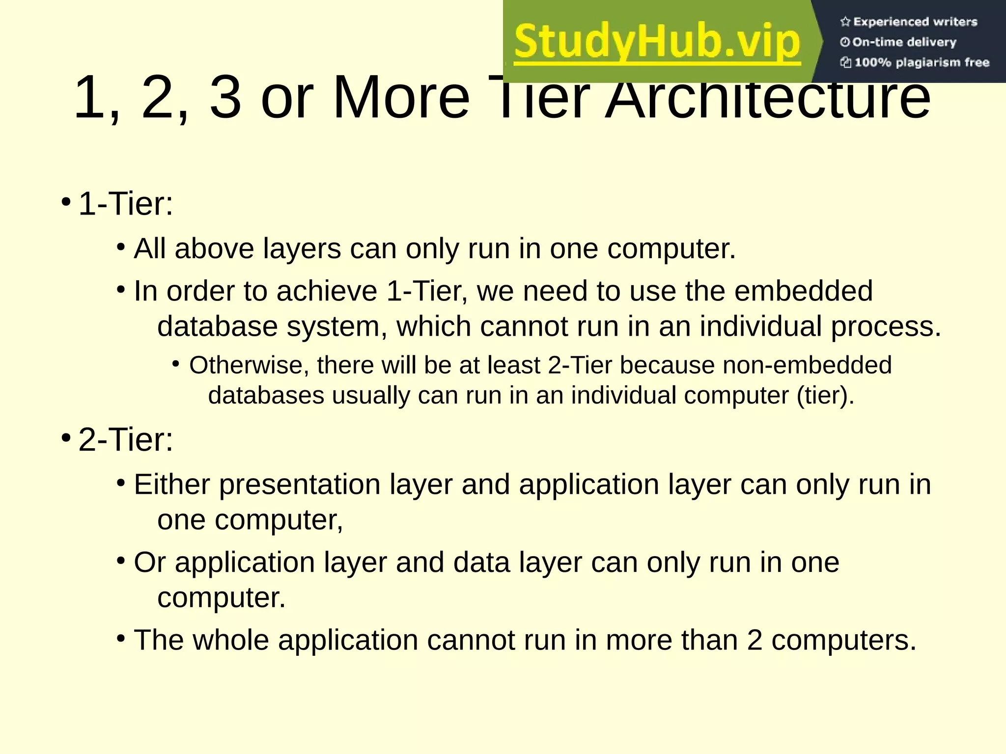 1, 2, 3 or More Tier Architecture
●
1-Tier:
●
All above layers can only run in one computer.
●
In order to achieve 1-Tier, we need to use the embedded
database system, which cannot run in an individual process.
●
Otherwise, there will be at least 2-Tier because non-embedded
databases usually can run in an individual computer (tier).
●
2-Tier:
●
Either presentation layer and application layer can only run in
one computer,
●
Or application layer and data layer can only run in one
computer.
●
The whole application cannot run in more than 2 computers.
 