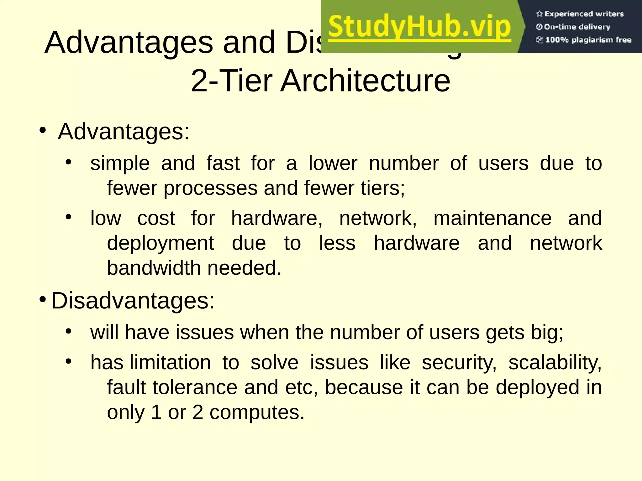 Advantages and Disadvantages of 1 or
2-Tier Architecture
●
Advantages:
●
simple and fast for a lower number of users due to
fewer processes and fewer tiers;
●
low cost for hardware, network, maintenance and
deployment due to less hardware and network
bandwidth needed.
●
Disadvantages:
●
will have issues when the number of users gets big;
●
has limitation to solve issues like security, scalability,
fault tolerance and etc, because it can be deployed in
only 1 or 2 computes.
 