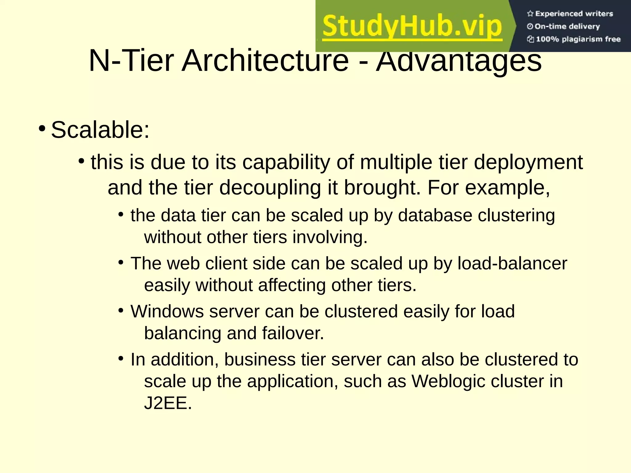 N-Tier Architecture - Advantages
●
Scalable:
●
this is due to its capability of multiple tier deployment
and the tier decoupling it brought. For example,
●
the data tier can be scaled up by database clustering
without other tiers involving.
●
The web client side can be scaled up by load-balancer
easily without affecting other tiers.
●
Windows server can be clustered easily for load
balancing and failover.
●
In addition, business tier server can also be clustered to
scale up the application, such as Weblogic cluster in
J2EE.
 