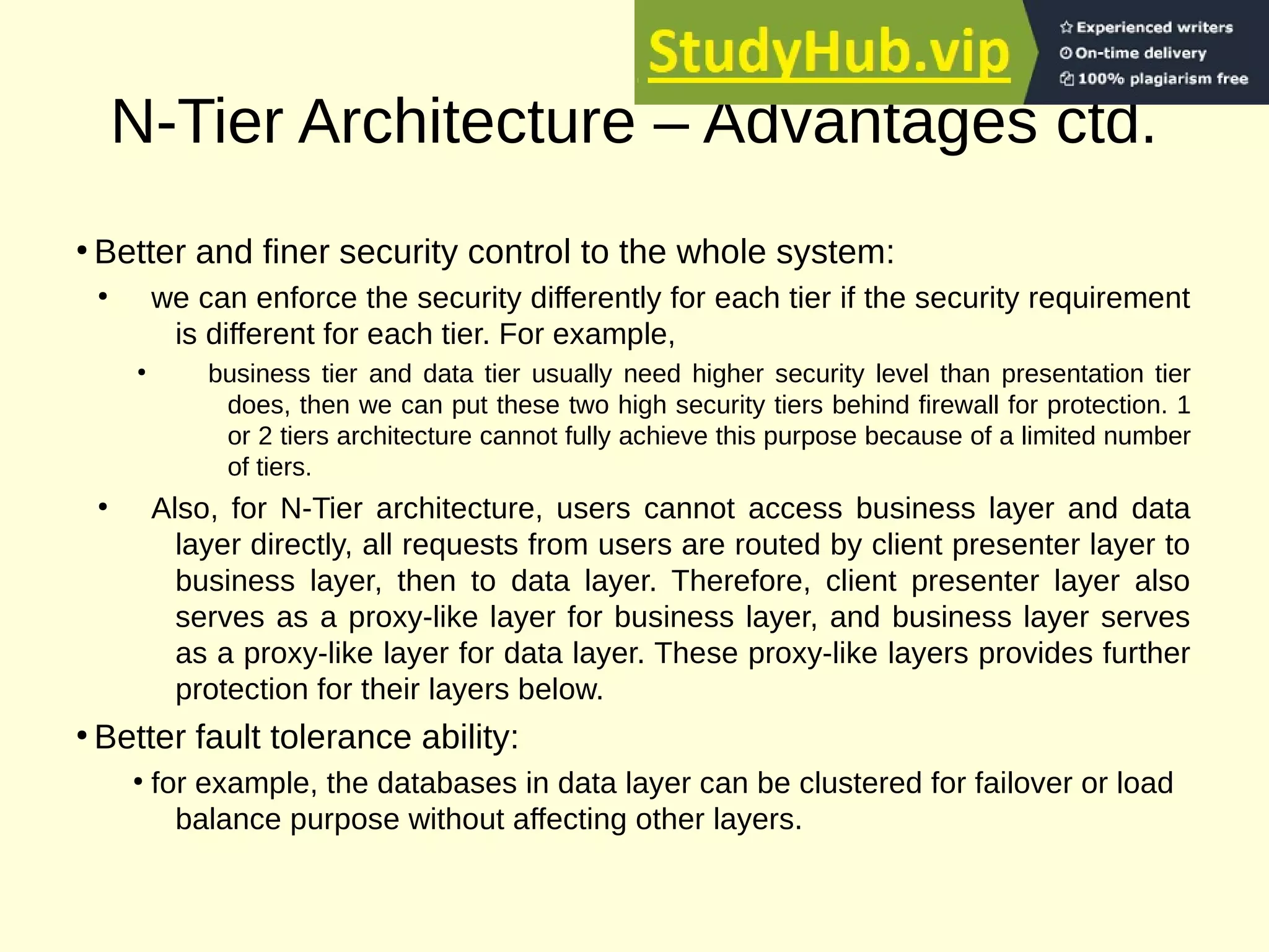 N-Tier Architecture – Advantages ctd.
●
Better and finer security control to the whole system:
●
we can enforce the security differently for each tier if the security requirement
is different for each tier. For example,
●
business tier and data tier usually need higher security level than presentation tier
does, then we can put these two high security tiers behind firewall for protection. 1
or 2 tiers architecture cannot fully achieve this purpose because of a limited number
of tiers.
●
Also, for N-Tier architecture, users cannot access business layer and data
layer directly, all requests from users are routed by client presenter layer to
business layer, then to data layer. Therefore, client presenter layer also
serves as a proxy-like layer for business layer, and business layer serves
as a proxy-like layer for data layer. These proxy-like layers provides further
protection for their layers below.
●
Better fault tolerance ability:
●
for example, the databases in data layer can be clustered for failover or load
balance purpose without affecting other layers.
 