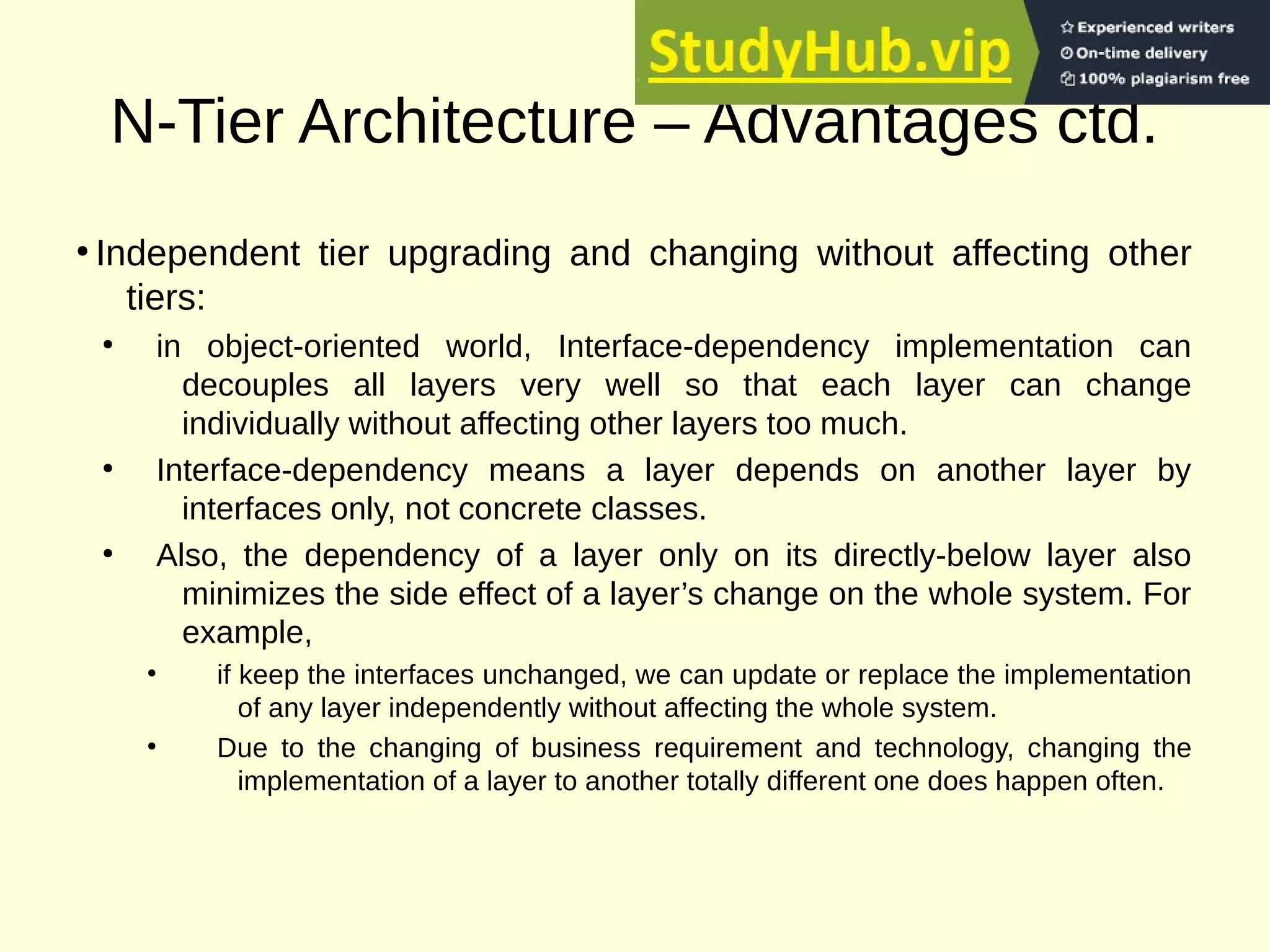 N-Tier Architecture – Advantages ctd.
●
Independent tier upgrading and changing without affecting other
tiers:
●
in object-oriented world, Interface-dependency implementation can
decouples all layers very well so that each layer can change
individually without affecting other layers too much.
●
Interface-dependency means a layer depends on another layer by
interfaces only, not concrete classes.
●
Also, the dependency of a layer only on its directly-below layer also
minimizes the side effect of a layer’s change on the whole system. For
example,
●
if keep the interfaces unchanged, we can update or replace the implementation
of any layer independently without affecting the whole system.
●
Due to the changing of business requirement and technology, changing the
implementation of a layer to another totally different one does happen often.
 