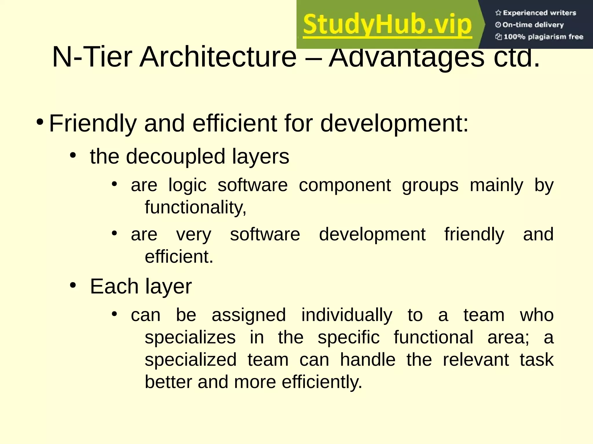 N-Tier Architecture – Advantages ctd.
●
Friendly and efficient for development:
●
the decoupled layers
●
are logic software component groups mainly by
functionality,
●
are very software development friendly and
efficient.
●
Each layer
●
can be assigned individually to a team who
specializes in the specific functional area; a
specialized team can handle the relevant task
better and more efficiently.
 