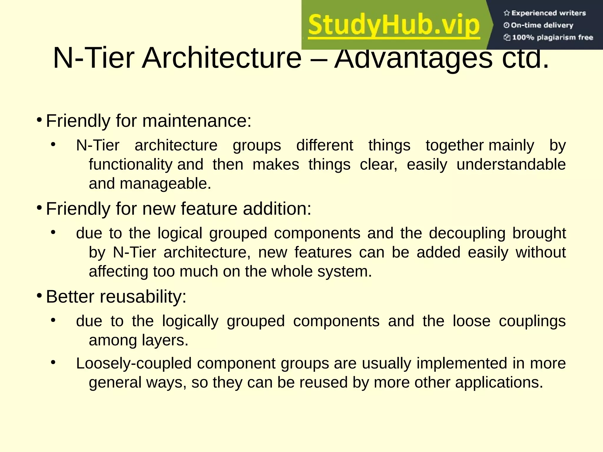 N-Tier Architecture – Advantages ctd.
●
Friendly for maintenance:
●
N-Tier architecture groups different things together mainly by
functionality and then makes things clear, easily understandable
and manageable.
●
Friendly for new feature addition:
●
due to the logical grouped components and the decoupling brought
by N-Tier architecture, new features can be added easily without
affecting too much on the whole system.
●
Better reusability:
●
due to the logically grouped components and the loose couplings
among layers.
●
Loosely-coupled component groups are usually implemented in more
general ways, so they can be reused by more other applications.
 