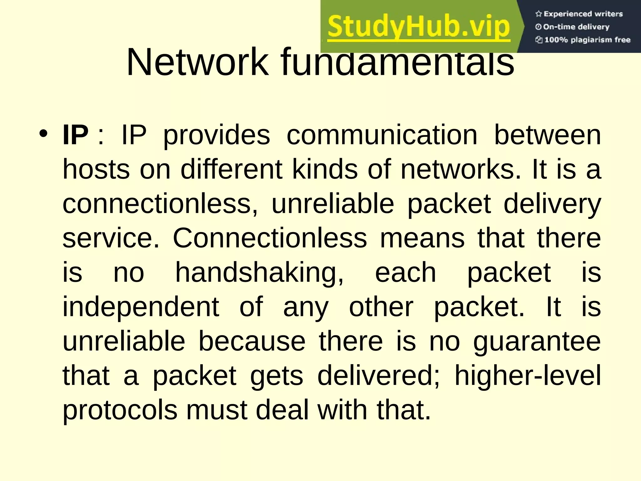 Network fundamentals
• IP : IP provides communication between
hosts on different kinds of networks. It is a
connectionless, unreliable packet delivery
service. Connectionless means that there
is no handshaking, each packet is
independent of any other packet. It is
unreliable because there is no guarantee
that a packet gets delivered; higher-level
protocols must deal with that.
 